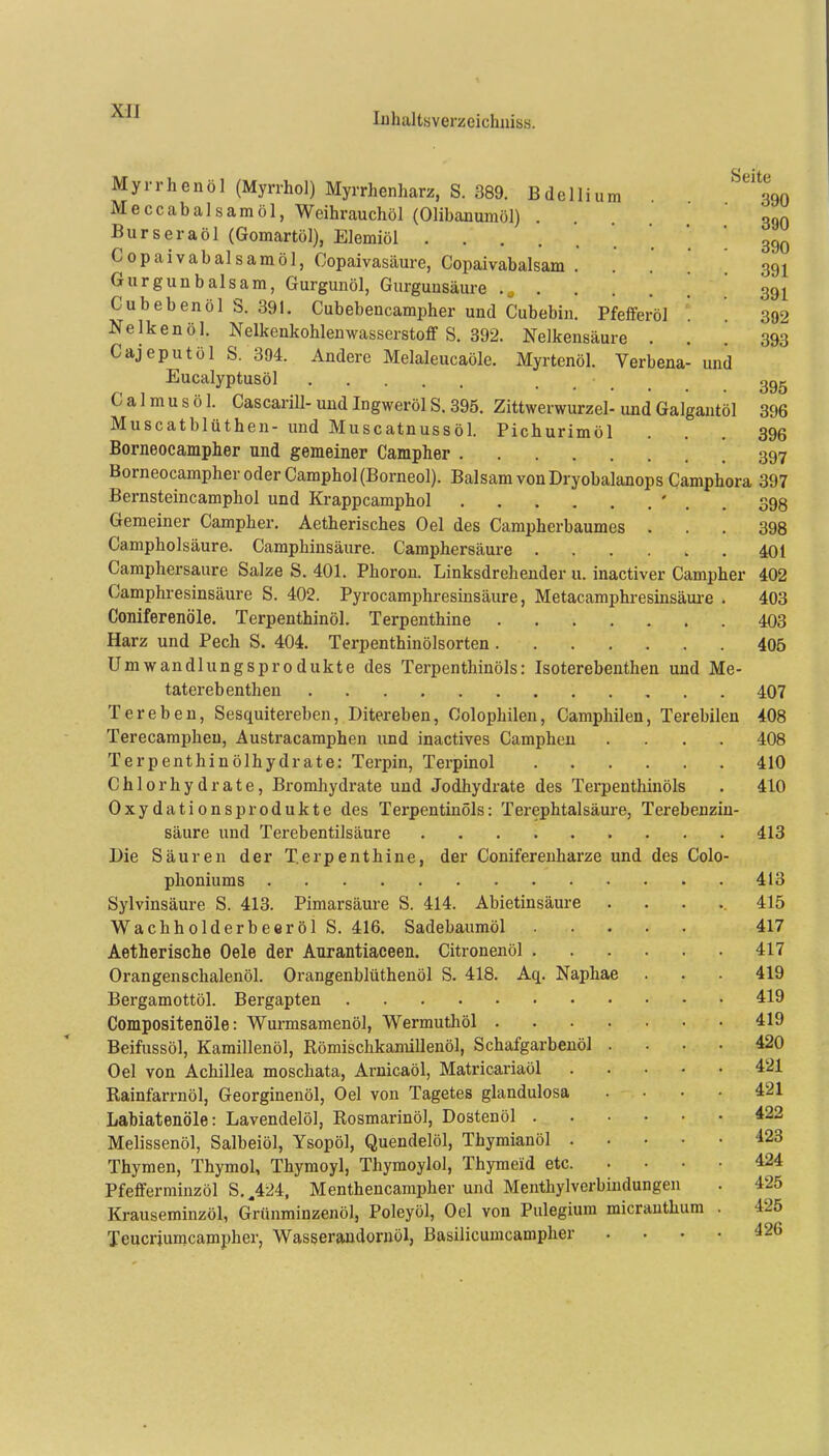 Myrrhenöl (Myrrhol) Myrrhenharz, S. 389. Bdellium 390 Meccabalsamöl, Weihrauchöl (Olibanumöl) . , 390 Burseraöl (Gomartöl), Elemiöl • . * 390 Copaivabalsamöl, Copaivasäure, Copaivabalsam . . . .' 391 Gurgunbalsam, Gurgunöl, Gurgunsäure 391 CubebenölS. 391. Cubebencampher und Cubebin. Pfefiferöl '. '. 392 Nelkenöl. Nelkenkohlenwasserstoflf S. 392. Nelkensäure ... 393 Cajeputöl S. 394. Andere Melaleucaöle. Myrtenöl. Verbena- und Eucalyptusöl .... 395 C a 1 m u s ö 1. Cascarill- und Ingweröl S. 395. Zittwerwurzel- und Galgantöl 396 Muscatblüthen- und Muscatnussöl. Pichurimöl ... 396 Borneocampher und gemeiner Campher 397 Borneocampher oder Camphol (Borneol). Balsam von Dryobalanops Camphora 397 Bernsteincamphol und Krappcamphol ' . . 395 Gemeiner Campher. Aetherisches Gel des Campherbaumes ... 398 Campholsäure. Camphinsäure. Camphersäure 401 Camphersaure Salze S. 401. Phoron. Linksdrehender u. inactiver Campher 402 Camphresinsäure S. 402. Pyrocamphresinsäure, Metacamphresinsäui-e . 403 Coniferenöle. Terpenthinöl. Terpenthine 403 Harz und Pech S. 404. Terpenthinölsorten 406 Umwandlungsprodukte des Terpenthinöls: Isoterebenthen und Me- taterebenthen 407 Ter eben, Sesquitereben, Ditereben, Colophilen, Camphilen, Terebilen 408 Terecampheu, Austracamphen und inactives Camphen .... 408 Terpenthinölhydrate: Terpin, Terpinol 410 Chlorhydrate, Bromhydrate und Jodhydrate des Terpenthinöls . 410 Oxydationsprodukte des Terpentinöls: Terephtalsäure, Terebenzin- säure und Terebentilsäure 413 Die Säuren der Terpenthine, der Conifereuharze und des Colo- phoniums 413 Sylvinsäure S. 413. Pimarsäure S. 414. Abietinsäure ..... 415 Wachholderbeeröl S. 416. Sadebaumöl 417 Aetherische Oele der Anrantiaeeen. Citronenöl 417 Orangenschalenöl. Orangenblüthenöl S. 418. Aq. Naphae . . . 419 Bergamottöl. Bergapten 419 Compositenöle: Wurmsamenöl, Wermuthöl 419 Beifussöl, Karaillenöl, Römischkamillenöl, Schafgarbenöl .... 420 Oel von Achillea moschata, Arnicaöl, Matricariaöl 421 Rainfarrnöl, Georginenöl, Oel von Tagetes glandulosa .... 421 Labiatenöle: Lavendelöl, Rosmarinöl, Dostenöl 422 Melissenöl, Salbeiöl, Ysopöl, Quendelöl, Thymianöl ^23 Thymen, Thymol, Thymoyl, Thymoylol, Thymeid etc. .... 424 Pfefferminzöl S,,424, Menthencampher und Menthylverbiudungen . 425 Krauseminzöl, G^rünminzenöl, Poleyöl, Oel von Pulegium micrauthum . 425 Teucriumcampher, Wasserandornöl, ßasilicumcampher .... 426