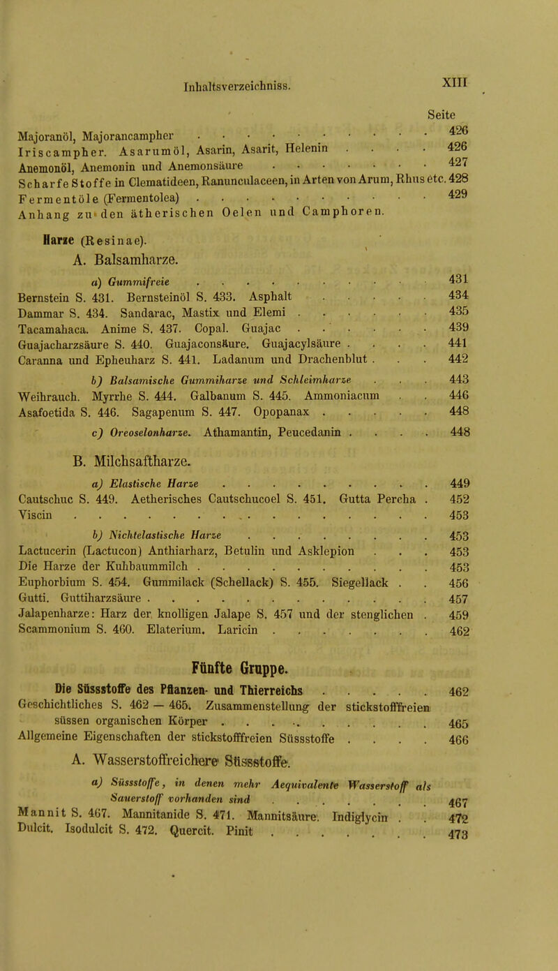 Seite Majoranöl, Majorancampher Iriscampher. Asarumöl, Asarin, Asarit, Helenin .... 426 Anemonöl, Anemonin und Anemonsäure 427 Scharfe Stoffe in Clematideen, Ranunculaceen, in Arten von Arum,Rhus etc. 428 Fermentüle (Fermentolea) 429 Anhang zu'den ätherischen Oelen und Camphoren. Harn (Resinae). A. Balsamharze. «) Gummifreie 431 Bernstein S. 431. Bernsteinöl S. 433. Asphalt 434 Dammar S. 434. Sandarac, Mastix und Elemi 435 Tacamahaca. Anime S. 437. Copal. Guajac . . . . • • 489 Guajacharzsäure S. 440. Guajaconsfture. Guajacylsäure .... 441 Caranna und Epheuharz S. 441, Ladaniim und Drachenblut . . . 442 6^ Balsamische Gummiharze und Schleimharze . . . 443 Weihrauch. Myrrhe S. 444. Galbanum S. 445. Ammoniacum . 446 Asafoetida S. 446. Sagapenum S. 447. Opopanax 448 c) Oreoselonharze. Athamantin, Peucedanin .... 448 B. Milchsaftharze. a) Elastische Harze . 449 Cautschuc S. 449. Aetherisches Cautschucoel S. 451. Gutta Percha . 452 Viscin 453 b) Nichtelastische Harze 453 Lactucerin (Lactucon) Anthiarharz, Betulin und Asklepion . . 453 Die Harze der Kuhbaummilch 453 Euphorbium S. 454. Gummilack (Schellack) S. 455. Siegellack . . 456 Gutti. Guttiharzsäure 457 Jalapenharze: Harz der knolligen Jalape S. 457 und der stenglichen . 459 Scammonium S. 460. Elaterium. Laricin 462 Fünfte Gruppe. Die Süssstoff© des Pflanzen- und Thierreichs 462 Geschichtliches S. 462 — 465; Zusammenstellung der stickstofffreieni süssen organischen Körper . . . 465 Allgemeine Eigenschaften der stickstofffreien Süssstoife .... 466 A. Wasserstoffreicbere Stlssstoffe. a) Süssslolfe, in denen mehr Aequivalente Wasserstoff ah Sauerstoff vorhanden sind ^g^ Mannit S. 467. Mannitanide S. 471. Mannitsäure. Indiglycin . . 472 Dulcit. Isodulcit S. 472. Quercit. Pinit 473