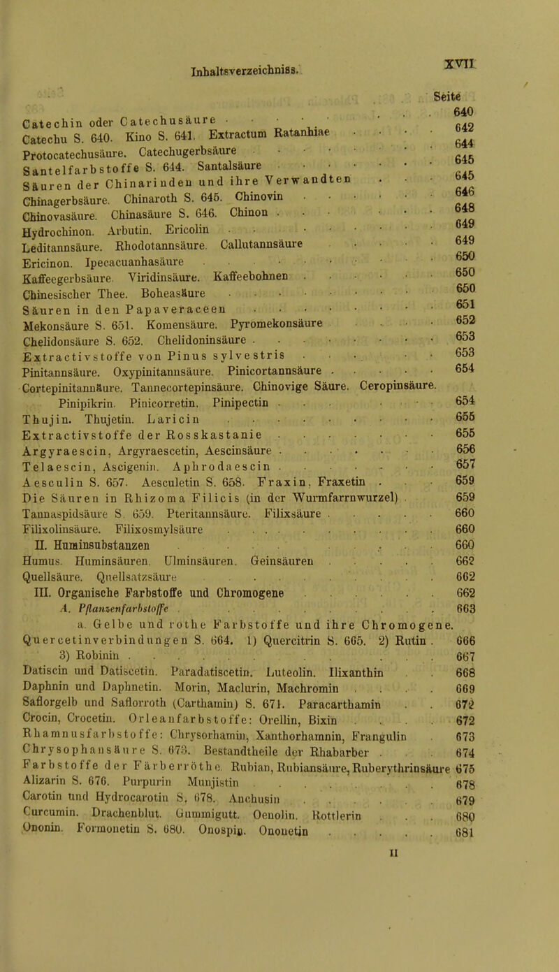 XVTI Catechin oder Catechusäure ■ • Catechu S. 640. Kino S. 641, Extractum Ratanhiae Protocatechusäure. Catechugerbsäure • • • Santelfarbstoffe S. 644. Santalsäure • • S&uren der Chinarinden und ihre Verwandten Chinagerbsäure. Chinaroth S. 645. Chinovin Chinovasäure. Chinasäure S. 646. Chinon . Hydrochinon. Arbutin. Ericolin • • Leditannsäure. Rhodotannsäure. Callutannsäure Ericinon. Ipecacuanhasäure Kaffeegerbsäure. Viridinsäure. Kaffeebohnen Chinesischer Thee. Boheasfture .... Säuren in den Papaveraceen Mekonsäure S. 6r5l. Komensäure. Pyromekonsäure Chelidonsäure S. 652, Chelidoninsäure . Extractivstoffe von Pinus sylvestris Pinitannsäure. Oxypinitannsäure. Pinicortannsäure Gortepinitannäure. Tannecortepinsäure. Chinovige Säure. Ceropinsäure Pinipikrin. Pinicorretin. Pinipectin ■ Thujin. Thujetiu. Laricin .... Extractivstoffe der Rosskastanie Argyraescin, Argyraescetin, Aescinsäure . Tel ae sein, Ascigeniji. Aphrodaescin . Aesculin S. 657. Aesculetin S. 658. Fraxin, Fraxetin . Die Säuren in Rhizoma Filicis (in der Wmmfarm würz el) Tannaspidsäurt S, 659. Pteritannsäuro. Filixsäure . Filixolinsäure. Filixosinylsäure n. Huminsubstaazen Humus. Huminsäuren. Ulminsäuren. Geinsäuren Quellsäure. Qnellsatzsäure ni. Organische Farbstoffe und Chromogene .4. Pßamenfarbsloffe a. Gelbe und rothe Farbstoffe und ihre Chromogene. Quercetinverbindungen S. 664. l) Quercitrin S. 665. 2) Rutin . 666 3) Robinin ... 667 Datiscin und Datiscetin. Paradatiscetin. Luteolin. Ilixanthin 668 Daphnin und Daphnetin. Morin, Maclurin, Machromin .... 669 Saflorgelb und Saflorroth (CarthaminJ S. 671. Paracarthamin 67^ Crocin, Crocetin. Orleaufarbstoffe: Orellin, Bixin ... 672 Rhamnusfarbstoffc: Chrysorhamin, Xanthorhamnin, B'rangulin 673 Chrysophansftnre S. 673. Bestandtheile der Rhabarber . 674 Farbstoffe der F ä r b e r r ö t h o. Rubian, Rubiansäure, Ruberythrinsäure 676 Alizarin S. 676. Purpuriii Munjistin 678 Carotin und Hydrocarotiu S, 078. Anchusiii t>79 Curcurain. Drachenblut, üumraigutt. Oenolin. Rottlerin ... 680 Ononin. Formonetin S. 08U. Onospiß. Onouetin 681 Seite 640 642 644 645 645 646 648 649 649 650 650 650 651 652 653 653 654 654 655 655 656 657 659 659 660 660 660 662 662 662 663 II