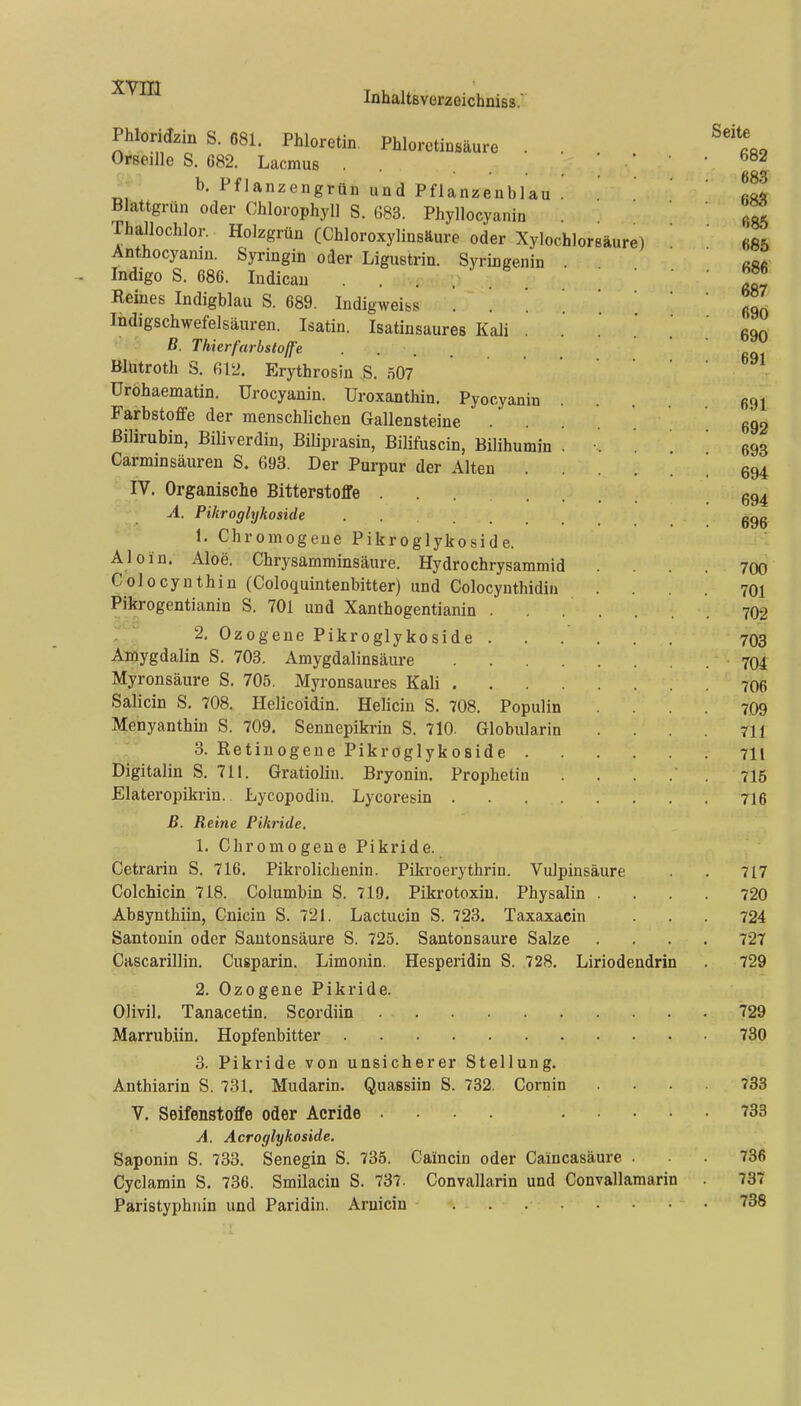 XYm InhaltBverzeichniss. Phloridzin S. 681. Phloretin Phloretinsäure . Oifseille S. 682. Lacmus . . b. Pflanzengrün und Pflanzenblau . Blattgrün oder Chlorophyll S. 683. Phyllocyanin Thajlochlor. Holzgrün (Chloroxylinsäure oder Xylochloreäure) Anthocyamn. Syringin oder Ligustrin. Syringenin Indigo S. 680. Indicau Reines Indigblau S. 689. Indigweiss . . ' . Indigschwefelsäuren. Isatin. Isatinsaures Kali ß. Thierfarbstojfe Blütroth S. 612. Erythrosin .S. 507 Uröbaematin. Urocyanin. Uroxanthin. Pyocyanin Farbstoffe der menschlichen Gallensteine . Bilirubin, Biliverdin, Biliprasin, Bilifuscin, Bilihumin . Carminsäuren S. 693. Der Purpur der Alten IV. Organische Bitterstoffe A. Pikroglykoside 1. Chromogeue Pikroglykoside. Aloin. Aloe. Chrysamminsäure. Hydrochrysammid Colocynthin (Coloquintenbitter) und Colocynthidiii Pikrogentianin S. 701 und Xanthogentianin . 2. Ozogene Pikroglykoside . Amygdalin S. 703. Amygdalinsäure .... Myronsäure S. 705. Myronsaures Kali .... Salicin S. 708. Helicoidin. Helicin S. 708. Populin Menyanthin S. 709. Sennepikrin S. 710. Globularin 3. Retinogene Pikroglykoside . Digitalin S. 711. Gratioliu. Bryonin. Prophetin Elateropikrin.. Lycopodin. Lycoresin .... B. Reine Pihride. 1. Chromogeue Pikride. Cetrarin S. 716. Pikrolichenin. Pikroerythrin. Vulpinsäure Colchicin 718. Columbin S. 719. Pikrotoxiu. Physalin . Absynthiin, Cnicin S. 721. Lactucin S. 723. Taxaxacin Santonin oder Sautonsäure S. 725. Santonsaure Salze Cascarillin. Cusparin. Limonin. Hesperidin S. 728. Liriodendrin 2. Ozogene Pikride. Olivil. Tanacetin. Scordiin Marrubiin. Hopfenbitter 3. Pikride von unsicherer Stellung. Anthiarin S. 731. Mudarin. Quassiin S. 732. Cornin V. Seifenstoffe oder Acride .... .... A. Acroglykoside. Saponin S. 733. Senegin S. 735. Caincin oder Caincasäure . Cyclamin S. 736. Smilacin S. 737. Convallarin und Convallamarin Paristyphnin und Paridin. Arnicin ...