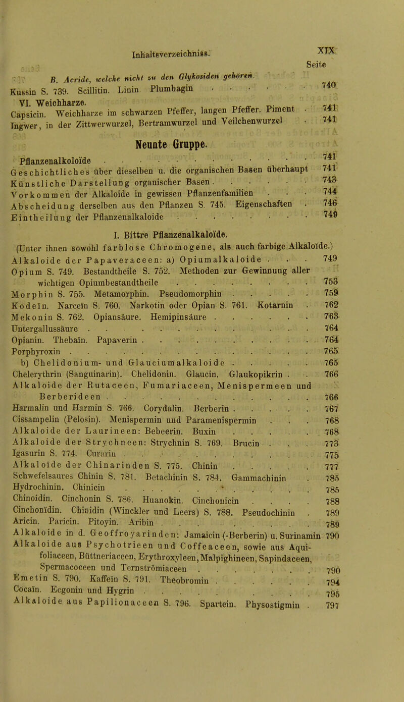 Seite B. Acride, weicht nichl w den Glykosiden gehören. KuBsin S. 739. Scillitin. Linin. Plumbagin VI. Weichharze. ^.c ^ r^- * -tai' Capsicin. Weichharze im schwarzen Pfeffer, langen Pfeffer. Piment . 741. Ingwer, in der Zittwerwurzel, Bertramwurzel und Veilchenwurzel • 741 Neunte Gruppe. Pflanzenalkoloide Geechichtliches über dieselben u. die organischen Basen überhaupt 741 Künstliche Darstellung organischer Basen 743 Vorkommen der Alkaloide in gewissen Pflanzenfamilien ... 744 Ab Scheidung derselben aus den Pflanzen S. 745. Eigenschaften . 746 Eintheilung der Pflanzenalkaloide ^^^ I. Bittre Pflanzenalkaloide. (Unter ihnen sowohl farblose Chromogcne, als auch farbige Alkaloide.) Alkaloide der Papaveraceen: a) Opiumalkaioide . . 749 Opium S. 749. Bestandtheile S. 752, Methoden zur Gewinnung aller wichtigen Opiumbestandtheile 753 Morphin S. 755. Metamorphin. Pseudomorphin 75i9 Kodein. Narcein S. 760. Narkotin oder Opian S. 761. Kotarnin 762 Mekonin S. 762. Opiansäure. Hemipinsäure 763^ üntergallussäui'e 764 Opianin. Thebaiu. Papaverin 764 Porphyroxin 765 b) Chelidonium- und Glauciumalkaloi dc 765 Chelerythrin (Sanguinarin). Chelidonin. Glaucin. Glaukopikrin . 766 Alkaloide der Rutaceen, Fumariaceen, Menispermeen und Berberideen 766 Harmalin und Harmin S. 766. Corydalin. Berberin 767 Cissampelin (Pelosin). Menispermin und Paramenispermin . . . 768 Alkaloide der Laurineen: Bebeerin. Buxin 768 Alkaloide der Strychneen: Strychnin S. 769. Brucin . . 773 Igasurin S. 774. Curariu . . 775 Alkaloide der Chinarinden S. 775. Chinin 777. Schwefelsaures Chinin S. 781. Betachinin S. 784. Gammachinin . 785 Hydrochinin. Chinicin ^ 735 Chinoidin. Cinchonin S. 780. Huanokin. Cinchonicin .... 788 Cinchonidin. Chinidin (Winckler und Leers) S. 788. Pseudochinin . 789 Aricin. Paricin. Pitoyin. Aribin ... 789 Alkaloide in d. Geoffroyarinden: Jamaicin (-Berberin) u.Suriuamin 790 Alkaloide aus Psychotrieen und Coffeaceen, sowie aus Aqui- foliaceen, Büttneriaceen, Erythroxyleen,Malpighineen, Sapindaceen, Spermacoceen und Tcrnströmiaceen 79© Emetin S. 790. Kaffein S. 791. Theobromin ...... 794 Cocain. Ecgonin und Hygrin ... 795 AlkÄloide aus Papilionaceen S. 706. Spartein. Physostigmiu . 797