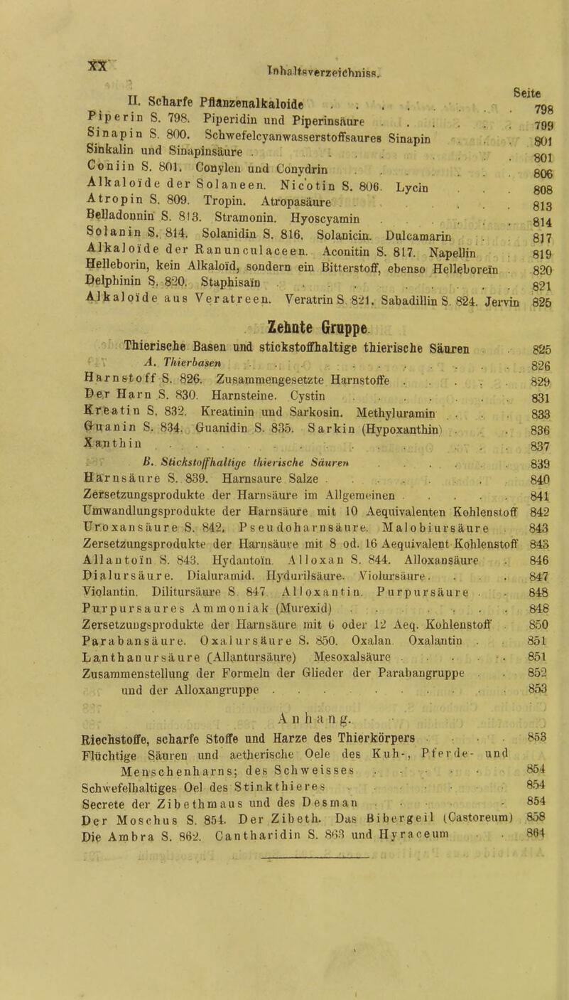 T-nhalfRverzpiChnisfl. II. Scharfe Pflanzenalkaloide .^*%8 I^iperin S. 798. Piperidin und Piperinsäure . 799 Sinapin S. 800. Schwefelcyanwasserstoffsaures Sinapin .801 Sinkalin und Sinapinsäure . ... qqI Coniin S. 801. Conylen und Conydrin . . 806 Alkaloide der Solaneen. Nicotin S. 806. Lycin .808 Atropin S. 809. Tropin. Atropasäure ... 813 Belladonniri S. 813. Stramonin. Hyoscyamin .814 Solanin S. 814. Solanidin S. 816. Solanicin. Dulcamarin 817 Alkaloide der Ranunculaceen. Aconitin S. 817. Napellin 819 Helleborin, kein Alkaloid, sondern ein Bitterstoff, ebenso Helleborein . 820 Delphinin S. 820. Staphisain 82i Alkaloide aus Veratreen. Veratrin S. 821. Sabadillin S. 824. Jei-vin 825 Zehnte Gruppe Thierisehe Basen und stickstoffhaltige thierische Säuren 825 ^ viV A. Thierbasen 826 Harnstoff S. 826. Zusammengesetzte Harnstoffe 829 Der Harn S. 830. Harnsteine. Cystin 831 Kreatin S. 832. Kreatinin und Sarkosin. Methyluramin . 833 Guanin S. 834. Guanidin S. 835. Sarkin (Hypoxanthin) . . 886 Xajithin ..... 837 B. Stickstoffhaltige thierische Säureit 839 Harnsäure S. 839. Harnsäure Salze 840 Zersetzungsprodukte der Harnsäure im Allgemeinen 841 Umwandlungsprodukte der Harnsäure mit 10 Aequivalenten Kohlenstoff 842 Uroxansäure S. 842, Pseu doharnsäure. Malobiursäure 843 Zersetzungsprodukte der Hai-nsäure mit 8 od. 16 Aequivalent Kohlenstoff 843 Allautoin S. 843. Hydantoin. Alloxau S. 844. Alloxansäure . 846 Dialursäure. Dialuramid. Hydurilsäure. Violursäure. . 847 Violantin. Dilitursäure S. 847. Alloxantin. Purpursäure . 848 Purpur sau res Ammoniak (Murexid) 848 Zersetzuugsprodukte der Harnsäure mit G oder 12 Aeq. Kohlenstoff . 850 Parabansäure. Oxalursäure S. 850. Oxalan Oxalantin 851 Lanthanursäure (Allantursäure) Mesoxalsäure . . . 851 Zusammenstellung der Formeln der Glieder der Parabangruppe . 852 und der Alloxangruppe 853 Anhang. Riechstoffe, scharfe Stoffe und Harze des Thierkörpers . . . 853 Flüchtige Säuren und aetherische Oele des Kuh-, Pferde- und Menschenharns; des Schweisses 854 Schwefelhaltiges Oel des Stinkthieres ... 8.54 Secrete der Zibethmaus und des Des man . 854 Der Moschus S. 854. Der Zibeth. Das Bibergeil (Castoreum) 858 Dip Ambra S. 862. Cantharidin S. 8tv^ und Hyraceum 864