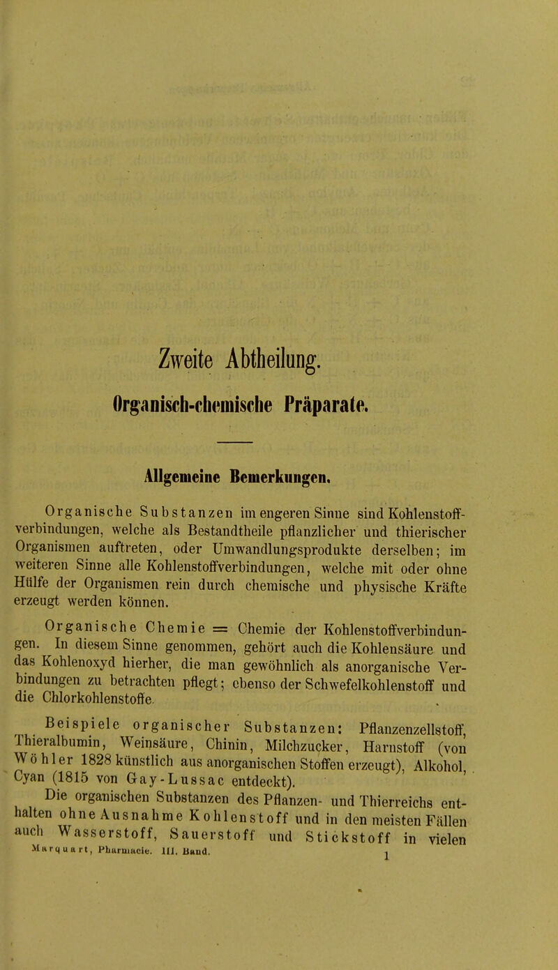 Zweite Abtheilung. Organisch-chemische Präparate. Allgemeine Bemerkungen. Organische Substanzen im engeren Sinne sind Kohlenstoff- verbindungen, welche als Bestandtheile pflanzlicher und thierischer Organismen auftreten, oder Umwandlungsprodukte derselben; im weiteren Sinne alle Kohlenstofl'verbindungen, welche mit oder ohne Hülfe der Organismen rein durch chemische und physische Kräfte erzeugt werden können. Organische Chemie = Chemie der Kohlenstoffverbindun- gen. In diesem Sinne genommen, gehört auch die Kohlensäure und das Kohlenoxyd hierher, die man gewöhnlich als anorganische Ver- bindungen zu betrachten pflegt; ebenso der Schwefelkohlenstoff und die Chlorkohlenstoffe. Beispiele organischer Substanzen: Pflanzenzellstoff, Thieralbumin, Weinsäure, Chinin, Milchzucker, Harnstoff (von Wöhler 1828 künstlich aus anorganischen Stoffen erzeugt), Alkohol Cyan (1815 von Gay-Lussac entdeckt). ' Die organischen Substanzen des Pflanzen- und Thierreichs ent- halten ohne Ausnahme Kohlenstoff und in den meisten Fällen auch Wasserstoff, Sauerstoff und Stickstoff in vielen Marquart, Phurmade. IIJ. Bund. ^