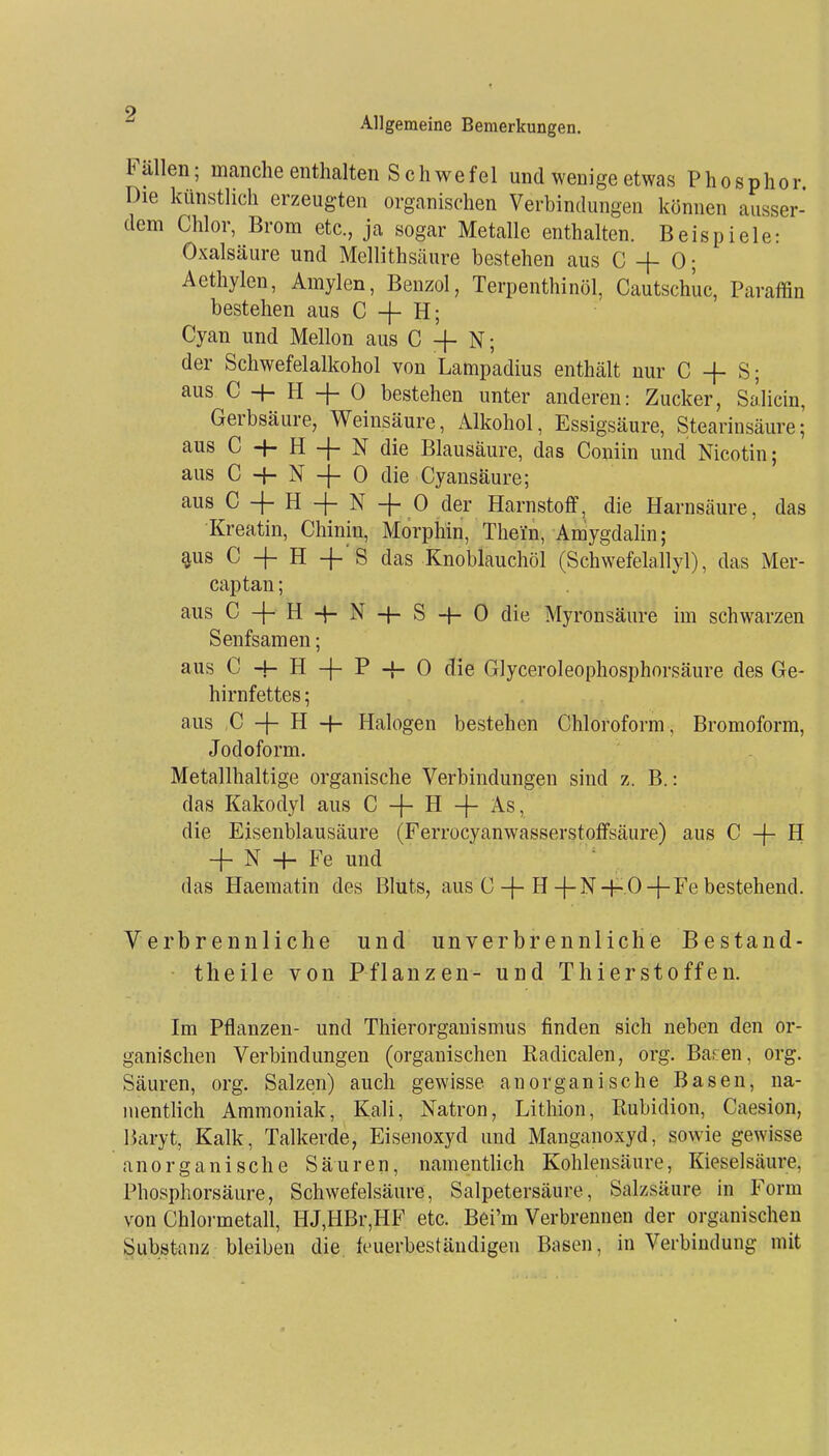 Allgemeine Bemerkungen. Fällen; manche enthalten Schwefel und wenige etwas Phosphor. Die künstlich erzeugten organischen Verbindungen können ausser- dem Chlor, Brom etc., ja sogar Metalle enthalten. Beispiele: Oxalsäure und Mellithsäure bestehen aus C + 0; Aethylen, Amylen, Benzol, Terpenthinöl, Cautschue, Paraffin bestehen aus C + H; Cyan und Mellon aus C -f- N; der Schwefelalkohol von Lampadius enthält nur C -f- S; aus C H- H + 0 bestehen unter anderen: Zucker, Salicin, Gerbsäure, Weinsäure, Alkohol, Essigsäure, Stearinsäure; aus C -H H + N die Blausäure, das Coniin und Nicotin; aus C 4- N -j- 0 die Cyansäure; aus C + H 4 N + 0 der Harnstoff, die Harnsäure, das Kroatin, Chinin, Morphin, Theln, Amygdalin; aus C -f H +■ 8 das Knoblauchöl (Schwefelallyl), das Mer- captan; aus C-f-H4-N-t-S-f-0die Myronsäure im schwarzen Senfsamen; aus C -}- H -|- P -f- 0 die Glyceroleophosphorsäure des Ge- hirnfettes ; aus ,C -|- H H- Halogen bestehen Chloroform, Bromoform, Jodoform. Metallhaltige organische Verbindungen sind z. B.: das Kakodyl aus C -}- H -|- As, die Eisenblausäure (Ferrocyanwasserstoffsäure) aus C -f- H -f- N -{- Fe und das Haematin des Bluts, aus C-(-H-f-N-f- O + Fe bestehend. Verbrennliche und unverbrennliche Bestand- theile von Pflanzen- und Thierstoffen. Im Pflanzen- und Thierorganismus finden sich neben den or- ganischen Verbindungen (organischen Kadicalen, org. Baren, org. Säuren, org. Salzen) auch gewisse anorganische Basen, na- mentlich Ammoniak, Kali, Natron, Lithion, Kubidion, Caesion, Baryt, Kalk, Talkerde, Eisenoxyd und Manganoxyd, sowie gewisse anorganische Säuren, namentlich Kohlensäure, Kieselsäui-e, Phosphorsäure, Schwefelsäure, Salpetersäure, Salzsäure in Form von Chlormetall, HJ,HBr,HF etc. Bei'm Verbrennen der organischen Substanz bleiben die feuerbeständigen Basen, in Verbindung mit