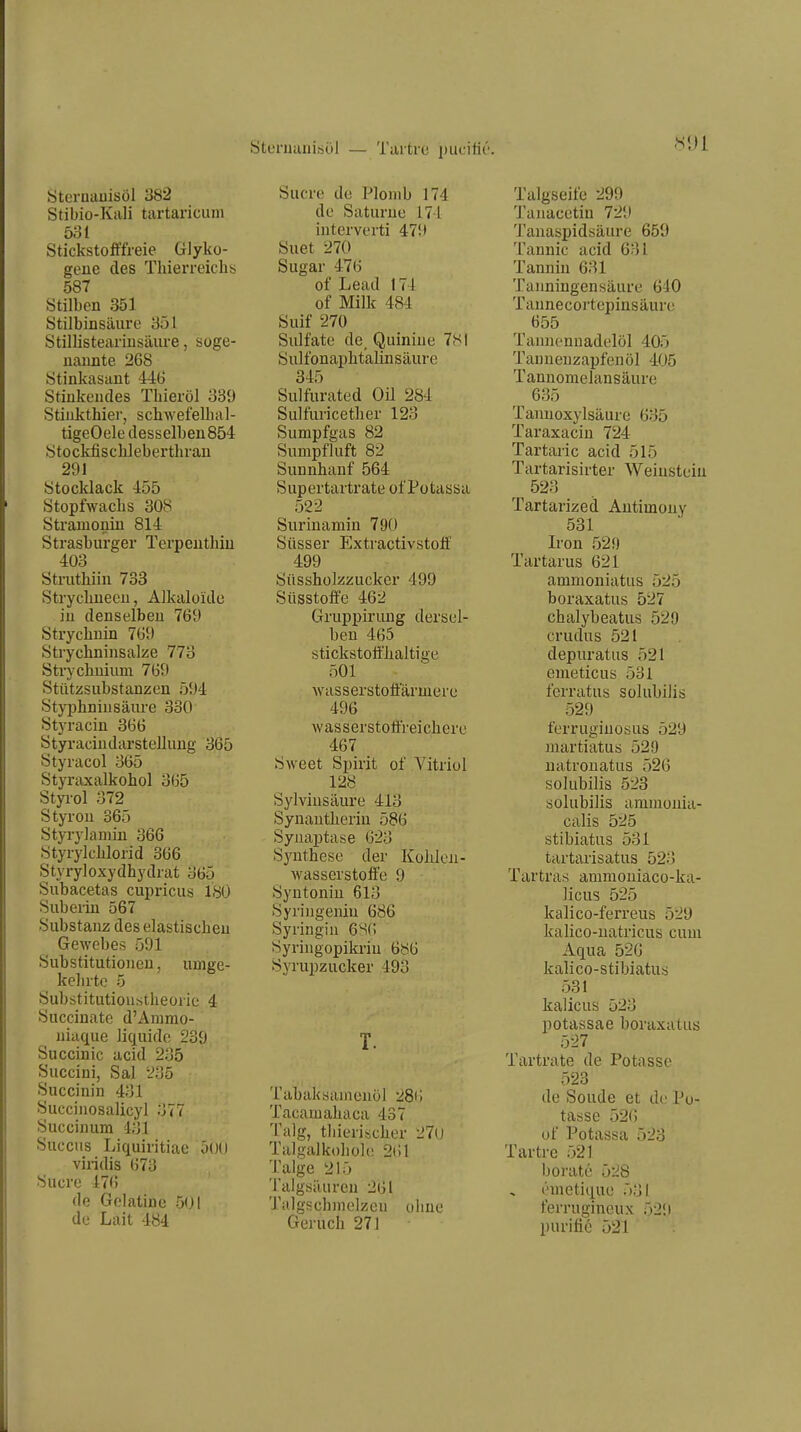 öteruiinisül — Tai'trc piicitir. Öteruauisöl 382 Stibio-Kali tartaricum 531 Stickstofffreie Glyko- gene des Tliierreiclis 587 Stilben 351 Stilbinsäuro 351 Stillisteai'iusäiu-e, soge- nannte 268 Stinkasant 446 Stinkendes Tliieröl 339 Stiukthier, schwefelhal- tigeOele desselben 854 Stockfischlebertluan 291 Stocklack 455 Stopfwaclis 308 Stramonin 814 Strasburger Terpenthiu 403 Struthiin 733 Strychneeu, Alkaloide in denselben 769 Strycbnin 769 Strychninsalze 773 Strychuium 769 Stützsubstanzen 594 Styphninsäiu'e 330 Styracin 366 Styraciudarstellung 365 Styracol 365 Styraxalkohol 365 Styi-ol 372 Styron 365 Styi-ylamin 366 Styrylclilorid 366 Styryloxydhydrat 365 Subacetas cupricus 18Ü Suberin 567 Substanz deselastiscbeu Gewebes 591 Substitutionen, umge- kehrte 5 Substitutioustheorie 4 Succinate d'Animo- niaque liquide 239 Succinic acid 235 Succini, Sal 235 Succinin 431 Succinosalicyl 377 Succinum 431 Succiis Liquiritiae OOO viridis 673 Sucre 476 de Gelatine ö(Jl de Lait 484 Sucre de Plomb 174 de Saturne 174 interverti 479 Suet 270 Sugar 476 of Lead 174 of Milk 484 Suif 270 Sulfate de_ Quiniue 781 Sulfonai)btalinsäure 345 Sulfurated Oü 284 Sulfuricetlier 123 Sumpfgas 82 Sumpfluft 82 Sunnhanf 564 Supertartrate of Potassa 522 Surinamin 790 Süsser Extractivstolf 499 Süsshülzzucker 499 Süsstoffe 462 Gruppirung dersel- ben 465 stickstofl'lialtige 501 wasserstofiarmerc 496 Avasserstotfreichere 467 Sweet Spirit of Vitriol 128 Sylviusäure 413 Synautlierin 586 SyiiaiJtase 623 S3mthese der Kolilon- wasserstoffe 9 Syntoniu 613 Syriugeniu 686 Syringin 6S(; Syringopikriu 686 Syrupzucker 493 T. Tabaksamenol 28t i Tacamaliaca 437 Talg, tliierisclier 27u Talgalkohole 2(11 Talge 215 Talgsäuren 261 Talgsch)nelzeu ohne Geruch 271 Talgseife 299 Tanacetin 729 Tanaspidsäure 659 Tannic acid 631 Tannin 631 Tanningensäure 640 Tannecortepinsäure 655 Tannenuadelöl 405 Tanneuzapfenöl 405 Tannomelansäure 635 Tanuoxylsäure 635 Taraxacin 724 Tartaric acid 515 Tartarisirter Weinstein 523 Tartarized Antimony 531 Iron 529 Tartarus 621 ammoniatus 525 boraxatus 527 chalybeatus 529 crudus 521 depuratus 521 emeticus 531 ferratus solubilis 529 ferruginosus 529 martiatus 529 uatrouatus 526 solubilis 523 solubilis aminonia- calis 525 stibiatus 531 tartarisatus 523 Tartras ammouiaco-ka- licus 525 kalico-ferreus 529 kalico-uatricus cum Aqua 526 kalico-stibiatus 531 kalicus 523 potassae boraxatus 527 Tartrate de Potasso 523 de Soude et de Po- tasse 526 of Potassa 523 Tartre 521 berate 528 i'metique 531 ferrugineux 529 purifio 521