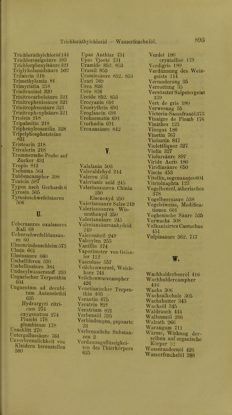 Trichlüiathylclilünd — Waaseifeuchelöl. Tiichloräthylchloiid IM Tricliloressigsäure 183 Trichlorphenylsäure 32 J Triglykolamidsäure 502 Trilaurin 218 Trimethylamiu 81 Trimyristin 218 Trinitranisol 320 Triuitrocai'bolsäure 321 Triuitropheiiissäure 321 Triniti-opheiisäure 321 Trinitrophenylsäure 321 Trioleiii 218 Tripalmitin 218 Triphenylrosaniliu 328 Tripelphosphatsteine 831 Tristearin 218 Trivalerin 218 Trommersche Probe auf Zucker 491 Tropin 813 Tschuma 564 Tubbencampher 398 Tunicin 587 Typen nach Gerhardte Tyrosin 505 Tyrosinschwefelsäuren 506 ü. Uebersaures oxalsaures Kali 68 Ueberschwefelblausäu- re 60 Ulmenrindenschleim 575 Ulmin 661 Ulminsäure 660 Umbelliferon 330 Umbellinsäure 384 Undecylwasserstolf 259 Ungarischer Terpenthin 404 Ungueutmn ad decubi- tum Autenriethii 635 Hydrargyri citri- cum 274 oxygenatum 274 Plumbi 178 plumbicum 178 Unschlitt 270 Untergallussäure 764 Unverbrennlichkeit von Kleidern herzustellen 560 Upas Authiar 731 Upas Tjoetc 731 Uramide 852. 853 Uramil 853 Uraminsäure 852. 853 Urai-i 769 Urea 826 Uree 826 Ureide 852. 853 Urocyanin 691 Uroerythrin 691 Uroglaucin 691 Urohaematin 691 Urorhodin 691 Uroxansäure 842 Valalanin 503 Valeraldehyd 244 Valeren 251 Valerianic acid 245 Valeriansaiu-es Chinin 250 Eisenoxyd 250 Valeriausaure Salze 249 Valeriansaures Wis- muthoxyd 250 Valeriansäure 245 Valeriansäureanhydrid Valeronitril 249 Valerylen 253 Vanillin 374 Vaporimeter von Geias- 1er 112 Vasculose 557 Veilchenwurzel, Weich- harz 741 Veilchenwurzcampher 426 Vonetianischev Terpen- thin 403 Verantin 675 Veratrin 821 Veratrium 821 Verbenaöl 395 Verbindungen, gepaarte 23 Verbrennliche Substan- zen 2 Verdauuugsflüssigkei- ten des Thierkörpers 625 Verdet 180 crystallise 179 Verdigi-is 180 Verdünnung des Weiu- gcists 114 Vermoderung 35 Verrottung 35 Versüsster Salpetergeist 139 Vert de gris 180 Verwesung 35 Victoria-Sassafrasöl 373 Vinaigre de Plomb 176 Vinäther 123 Vinegas 186 Vinetin 767 Violantin 847 Violettliquor 327 Violin 327 Violursäure 897 Viride Aeris 180 Viridinsäure 650 Viscin 453 Vitellin, sogenanntes 604 Vitriolnaphta 123 Vogelbeeröl, ätherisches 378 Vogelbeersäure 538 Vogeleiweiss, Modifica- tionen 601 Voghesische Säure 535 Vorwachs 308 Vulkanisirtes Cautschuc 451 Vulpinsäiu-e 362. 717 w. Wachholderbeeröl 416 Wachholdercampher 416 Wachs 306 Wachsalkohole 305 Wachsbutter 343 Wachsöl 345 Waldrauch 444 Wallnussöl 286 Walrath 266 Warangam 711 Wärme, Wirkung der- selben auf organische Körper 32 Wasserandornöl 426 Wasserfenchelöl 388