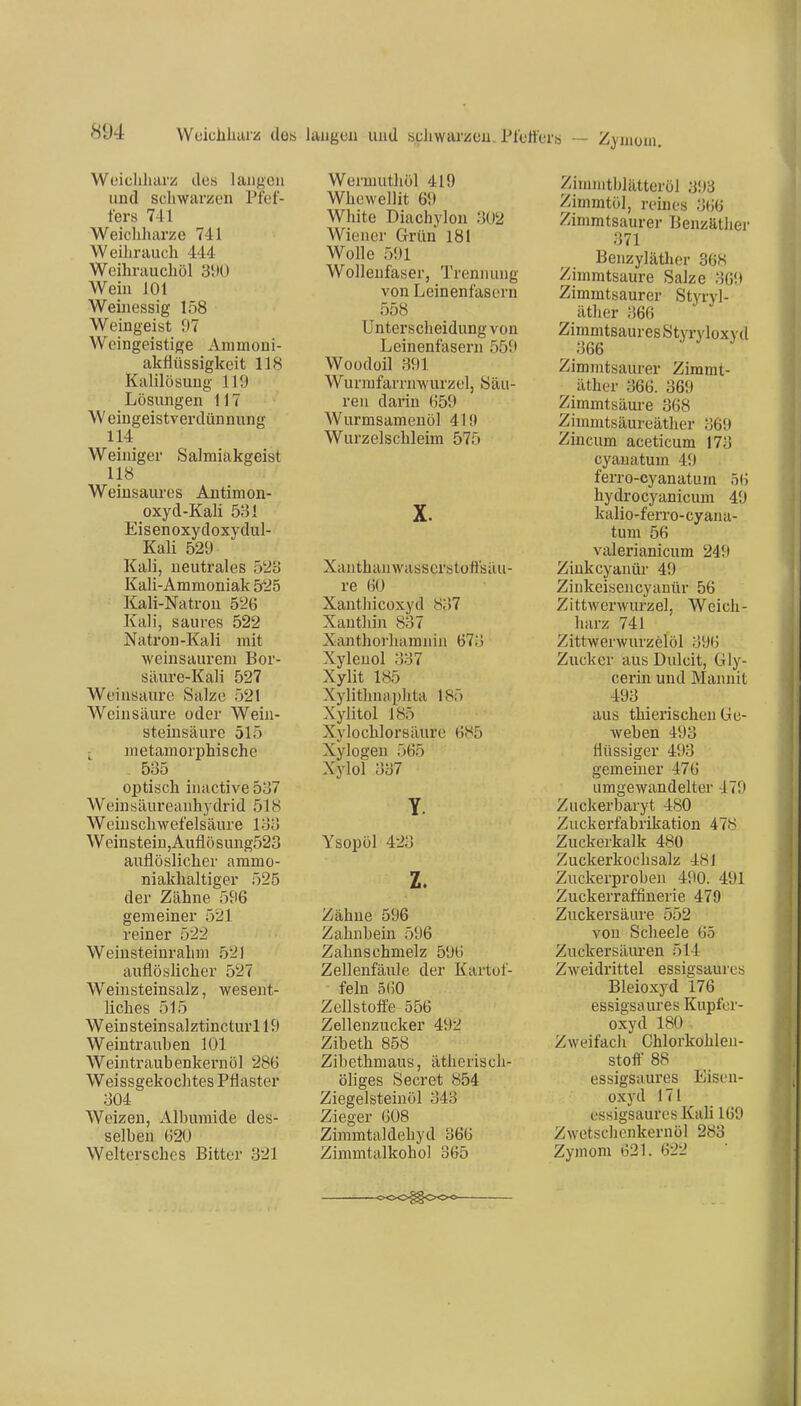 Woicliharz des laiif^en und scliwar/on Pfef- fers 741 Weichharze 741 Weihrauch 444 Weihrauchöl 3t»0 Wein 101 Weinessig 158 Weingeist 97 Weingeistige Ammoni- akflüssigkeit 118 Kalilösung 119 Lösungen 117 Weiugeistverdünnung 114 Weiniger Salmiakgeist 118 Weiusaures Antimon- oxyd-Kali 531 Eisenoxydoxydul- Kali 529 Kali, neutrales 528 Kali-Ammoniak 525 Kali-Natron 526 Kali, saures 522 Natron-Kali mit weinsaurem Bor- säure-Kali 527 Weinsaure Salze 52t Weinsäure oder Wein- steinsäure 515 - metamorphische 535 optisch inactive 537 Weinsäureanhydrid 518 Weinschwefelsäure 133 Weinsteiu,Auflösung523 auflöslicher ammo- niakhaltiger 525 der Zähne 596 gemeiner 521 reiner 522 Weiusteinrahm 521 auflöslicher 527 Weinsteinsalz, wesent- liches 515 Weinsteinsalztincturll9 Weintrauhen 101 Weintraubenkernöl 286 Weissgekochtes Pflaster 304 Weizen, Albumide des- selben 620 Weltersches Bitter 321 Wermuthöl 419 Whewellit 69 White Diachylon 302 Wiener Grün 181 Wolle 591 Wollenfaser, Trennung von Leinenfasern 558 Unterscheidung von Leinenfasern 551» Woüdoil 391 Wurmfarrnwurzel, Säu- ren darin 659 Wurmsamenöl 419 Wurzel schleim 575 X. Xanthanwasserstüfisäu- re 60 Xanthicoxyd 837 Xanthin 837 Xanthorhamnin 673 Xylenol 337 Xylit 185 Xylithnaphta 185 Xylitol 185 Xylochlorsäure 685 Xylogen 565 Xylol 337 Y. Ysopöl 423 z. Zähne 596 Zahnbein 596 Zahnschmelz 596 Zellenfäule der Kartof- - fein 560 Zellstoffe 556 Zellenzucker 492 Zibeth 858 Zibethmaus, ätherisch- öhges Secret 854 Ziegelsteinöl 343 Zieger 608 Zimmtaldehyd 366 Zimmtalkohol 365 Ziuiiiitblätteröl 393 Zinimtöl, reines 366 Zimmtsaurer Benzäther 371 Benzyläther 368 Zimmtsaure Salze 369 Zimmtsaurer Styryl- äther 366 Zimmtsaures Styryloxy d 366 Zimmtsaurer Zimmt- äther 366. 369 Zimmtsäure 368 Zimmtsäureäther 369 Zincum aceticum 173 cyanatum 49 ferro-cyanatum 56 hydrocyanicum 49 kalio-ferro-cyaua- tum 56 valerianicum 249 Zinkcyanür 49 Zinkeisencyanür 56 Zittwerwurzel, Weich- harz 741 Zittwerwurzelöl 396 Zucker aus Dulcit, Gly- cerin und Mannit 493 aus thierischen Ge- weben 493 flüssiger 493 gemeiner 476 umgewandelter 479 Zuckerbaryt 480 Zuckerfabrikation 47!^ Zuckerkalk 480 Zuckerkochsalz 481 Zuckerproben 490. 491 Zuckerraffinerie 479 Zuckers äiu-e 552 von Scheele 65 Zuckersäuren 514 Zweidrittel essigsaures Bleioxyd 176 essigsaures Kupfor- oxyd 180 . Zweifacli Chlorkohlen- stoff 88 essigsaures Eisen- oxyd 171 essigsaures Kali 169 Zwetschcnkernöl 283 Zymom 621. 622