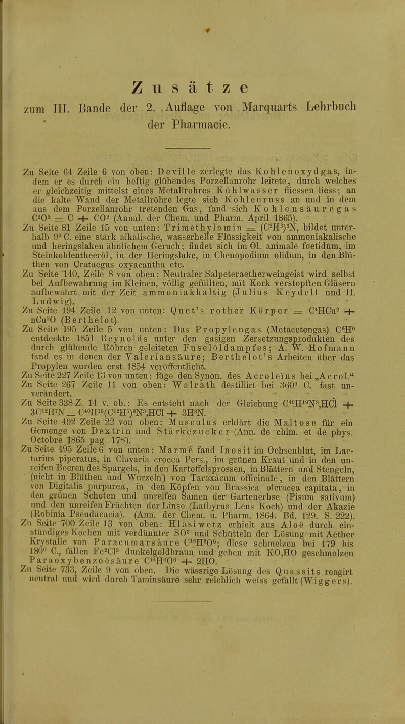 Zusätze zum III. Bande der 2. .Auflage von Marqiiarts lyehrbiich der Pharmacie. Zu Seite 64 Zeile 6 von oben: Deville zerlegte das Kohlenoxydgas, in- dem er es durch ein heftig glühendes Porzellanrohr leitete, durch welches er gleichzeitig mittelst eines Metallrohres Kühlwasser fliessen Hess; an die kalte Wand der Metallröhre legte sich Kohlenruss an und in dem aus dem Porzellanrohr tretenden Gas, fand sich Kohlensäuregas C202 = C -h C02 (Annal. der Chem. und Pharm. April 1865). Zu Seite 81 Zeile 15 von unten: Trimethylamin — (C2H^)3N, bildet unter- halb 9 C. eine stark alkalische, wasserhelle Flüssigkeit von ammoniakalische und heringslaken ähnlichem Geruch; findet sich im Ol. animale foetidum, im Steinkohlentheeröl, in der Heringslake, in Chenopodium olidum, in den Blü- then von Crataegus oxyacantha etc. Zu Seite 140, Zeile 8 von oben: Neutraler Salpeteraetherweingeist wird selbst bei Aufbewahrung im Kleinen, völlig gefüllten, mit Kork verstopften Gläsern aufbewahrt mit der Zeit ammoniakhaltig (Julius Keydell und H. Ludwig). . ■ , Zu Seite 194 Zeile 12 von imten: Quet's rother Körper — C^HCu^ -t- nCu^O (Berthelot). Zu Seite 195 Zeile 5 von unten: Das Propylengas (Metacetengas) C^H^ entdeckte 1851 Eeyuolds unter den gasigen Zersetzungsprodukten des durch glühende Röhren geleiteten Fuselöldampfes; A. W. Hofmann fand es in denen der Valeriansäure; Berthelot's Arbeiten über das Propylen wurden erst 1854 veröffentlicht. Zu Seite 227 Zeile 13 von unten: füge den Synon. des Acrole'ins bei„Acrol. Zu Seite 267 Zeile 11 von oben: Walrath destillirt bei 360o 0. fast un- verändei*t. Zu Seite 328Z. 14 v. ob.: Es entsteht nach der Gleichung C^oE'^N^HCl -I- 3Ci2HW_:^C*«Hi6(Gi2H5)3N3,HCl-f- 3H3N. Zu Seite 492 Zeile 22 von oben: Musculus erklärt die Malt o s e für ein Gemenge von Dextrin und Stärkezucker (Ann. de chim. et de phys. Octobre 1865 pag. 178). Zu Seite 495 Zeile6 von unten: Marme fand Inosit im Ochsenblut, im Lac- tarius piperatus, in Ciavaria crocea Pers., im grünen Kraut und in den un- reifen Beeren des Spargels, in den Kartoffelsprossen, in Blättern und Stengeln, (niclit in Blüthen und Wurzeln) von Taraxäcum officinale, in den Blättern von Digitalis purpurea, in den Köpfen von Brassica oleracea capitata, in den grünen Schoten und unreifen Samen der Gartenerbse (Pisum sativum) und den unreifen Früchten der Linse (Lathyrus Lens Koch) und der Akazie (Robinia Pseudacacia). (Ann. der Chem. u. Pharm. 1864. Bd. 129, S. 222). Zu Seite 700 Zeile 13 von oben: Hlasiwetz erhielt aus Aloe durch ein- stündiges Kochen mit verdünnter SO^ iind Schütteln der Lösung mit Aether Krystalie von Paracumarsäure Ci^HsOß; diese schmelzen bei 179 bis 180 C, fällen Fe^CP dunkelgoldbraun und geben mit KO,HO geschmolzen Paraoxybenzoesäure C^H'^O'' -f- 2H0. Zu Seite 7.33, Zeile 9 von oben. Die wässrige Lösung des Quassits reagirt neutral und wird durch Taminsäure sehr reichlich weiss gefällt (Wiggers).