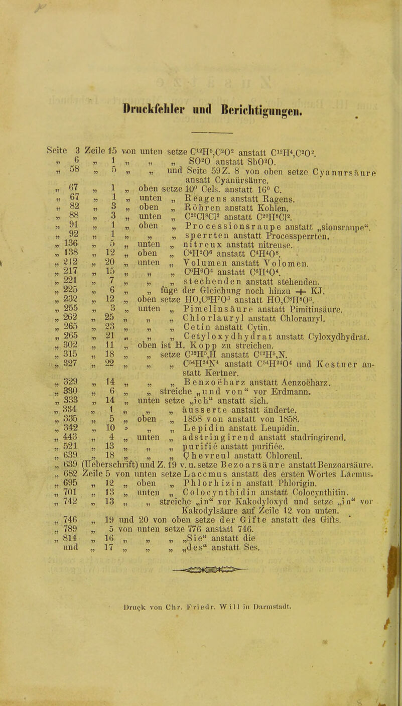 Driickfcliler iiiid Bcriclitisimgeii. Seite 3 Zeile 15 v-on unten setze Ci^H^jC^O^ anstatt C^m\C^O^ n „ \ „ „ „ SO^O anstatt SbO^O. M '^^ »> n 1, und Seite 59Z. 8 von oben setze Cyannrsäure ansatt Cyanür säure. « ö7 „ 1 „ oben setze 10° Geis, anstatt Iß« C. w 67 „ 1 „ unten „ Reagens anstatt Ragens. w 82 „ 3 „ oben „ Röhren anstatt Kohlen. „88 „ 3 „ unten „ C^oCPCP anstatt C^oRsCP. » ^1 « 1 „ oben „ Pro cessionsraupe anstatt „sionsranpe. w 92 „ 1 „ „ „sperrten anstatt Processperrten. „ 136 „ 5 „ unten „ nitreux anstatt nitreuse. „ 138 „ 12 „ oben „ C^H^Qß anstatt C^H^O«. „ 212 „ 20 „ unten „ Volumen anstatt Volomen. „ 217 „ 15 „ „ „ C6H60* anstatt Cm^O\ „ 221 „ 7 „ „ „ stechenden anstatt stehenden. „ 225 „ 6 „ „ füge der Gleichung noch hinzu -+- KJ. „ 232 „ 12 „ oben setze HOjCsH^O» anstatt HOjCSHsO». „ 255 „ 3 „ unten „ Pimelinsäure anstatt Pimitinsäure. „ 262 „ 25 „ „ „ Chi 0 rlauryl anstatt Chlorauryl. „ 265 „ 23 „ „ „ Cetin anstatt Cytin. 265 „ 21 „ „ „ Cetyloxydhydrat anstatt Cyloxydhydrat. 302 „ 11 „ oben ist H. Kopp zu streichen. 315 „ 18 „ „ setze C^m^,R anstatt C'^hs^n^ .„ 827 „ 22 „ „ „ C54H2*N* anstatt Cs^H^^O* und Kestner an- statt Kertner. 329 „ 14 „ „ „ B e n z 0 e h a r z anstatt Aenzoeharz. „ 330 „ 6 „ „ streiche „und von vor Ex'dmann. „ 333 „ 14 „ unten setze „ich anstatt sich. 334 „ t „ „ „ äusserte anstatt änderte. 335 „ 5 „ oben „ 1858 von anstatt von 1858, 342 „ 10 » „ „ Lepidin anstatt Leupidin. 443 „ 4 „ unten „ adstring irend anstatt stadringirend. 521 „ 13 „ „ „ purifie anstatt purifiee. 639 „ 18 „ „ „ Qhevreul anstatt Chloreul. 639 (üeberschrift)undZ. 19 v.u.setze Bezoarsäure anstattBenzoarsäure. 682 Zeile 5 von unten setze Laccmus anstatt des ersten Wortes Lacmus. oben „ Phlorhizin anstatt Phlorigin. unten „ Colocynthidin anstatt Colocynthitin. „ streiche „in vor Kakodyloxyd und setze „in vor Kakodylsäure auf Zeile 12 von unten. 20 von oben setze der Gifte anstatt des Gifts, unten setze 776 anstatt 746. „ „ „Sie anstatt die „ „ „des anstatt Ses. „ 695 w 12 701 n 13 742 V 13 n 746 19 und „ 789 » 5 von 814 16 und « 17 1J DriiQk von L'lir. Fiiedr. Will in ü.-irnistaill.