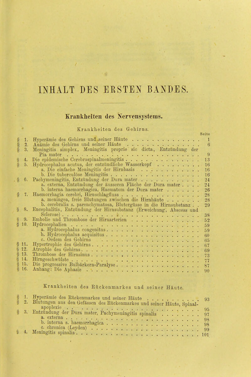 INHALT DES ERSTEN BANDES. Krankheiten des Nerrensystenis. Krankheiten des Gehirns. Seite § 1. Hyperämie des Gehirns und seiner Häute 1 § 2. Anämie des Gehirns und seiner Häute 6 § 3. Meningitis simplex, Meningitis proprio' sie dicta, Entzündung der Pia mater ; 9 § 4. Die epidemische Cerebrospinalmeningitis 13 § 5. Hydrocephalus acutus, der entzündliche Wasserkopf 16 a. Die einfache Meningitis der Hirnbasis 16 b. Die tuberculöse Meningitis ' 16 § 6. Pachymeningitis, Entzündung der Dura mater 24 a. externa, Entzündung der äusseren Fläche der Dura mater .... 24 b. interna haemorrhagica, Haematom der Dura mater 26 § 7. Haemorrhagia cerebri, Hirnschlagfluss 28 a. meningea, freie Blutungen zwischen die Hirnhäute 28 b. cerebralis s. parenehymatosa, Blutergüsse in die Hirnsubstanz . . 29 § 8. Encephalitis, Entzündung der Hirnsubstanz (Erweichung, Abscess und Sclerose) ; 38 § 9. Embolie und Thrombose der Hirnarterien 52 § 10. Hydrocephalien 59 a. Hydrocephalus congenitus 59 b. Hydrocephalus acquisitus 60 c. Oedem des Gehirns , 65 § 11. Hypertrophie des Gehirns 67 § 12. Atrophie des Gehirns 69 § 13. Thrombose der Hirnsinus 73 § 14. Hirngeschwülste 77 § 15. Die progressive Bulbärkern-Paralyse ] ] 87 § 16. Anhang: Die Aphasie \ 90 Krankheiten des Kückenmarkes und seiner Häute. § 1. Hyperämie des Kückenmarkes und seiner Häute 93 § 2. Blutungen aus den Gefässen des Rückenmarkes und seiner Häute Spinal- apoplexie ' f § 3. Entzündung der Dura mater, Pachymeningitis spinalV . . . . . 97 a. externa gg b. interna s. haemorrhagica 98 c. chronica (Leyden) «n § 4. Meningitis spinalis , [ 101