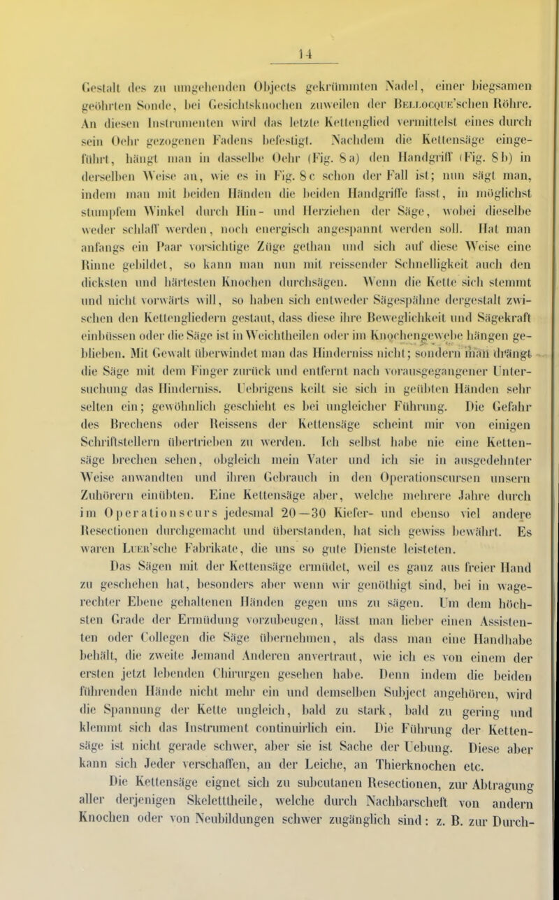 Gestalt des zu umgehenden Objects gekrümmten Nadel, einer biegsamen geöhrten Sonde, bei Gesiclitsknochen zuweilen der BELLOCQUE’schen Röhre. An diesen Instrumenten wird das letzte Kettenglied vermittelst eines durch sein Ochr gezogenen Fadens hefestigt. Nachdem die Kettensäge einge- führt, hängt man in dasselbe Gehr (Fig. Sa) den Handgrill' (Fig. Sb) in derselben Weise an, wie es in Fig. 8c schon der Fall ist; nun sägt man, indem man mit beiden Händen die beiden Handgriffe lässt, in möglichst stumplein Winkel durch Hin- und Herziehen der Säge, wobei dieselbe weder schlaff werden, noch energisch angespannt werden soll. Hat man anfangs ein Paar vorsichtige Züge gethan und sich auf diese Weise eine Rinne gebildet, so kann man nun mit reissender Schnelligkeit auch den dicksten und härtesten Knochen durchsägen. Wenn die Kette sich stemmt und nicht vorwärts will, so haben sich entweder Sägespähne dergestalt zwi- schen den Kettengliedern gestaut, dass diese ihre Beweglichkeit und Sägekraft einhüssen oder die Säge ist in Weichtheilen oder im Knqchengewebe hängen ge- blieben. Mit Gewalt überwindet man das Hinderniss nicht; sondern man drängt die Säge mit dem Finger zurück und entfernt nach vorausgegangener Unter- suchung das Hinderniss. Uebrigens keilt sie sich in geübten Händen sehr selten ein; gewöhnlich geschieht es bei ungleicher Führung. Hie Gefahr des Brechens oder Reissens der Kettensäge scheint mir von einigen Schriftstellern übertrieben zu werden. Ich selbst habe nie eine Ketten- säge brechen sehen, obgleich mein Vater und ich sie in ausgedehnter Weise anwandten und ihren Gebrauch in den Operalionscursen unsern Zuhörern einübten. Eine Kettensäge aber, welche mehrere Jahre durch im Operationscurs jedesmal 20—30 Kiefer- und ebenso viel andere Reseclionen durchgemacht und überstanden, hat sich gewiss bewährt. Es waren LuEii’sche Fabrikate, die uns so gute Dienste leisteten. Das Sägen mit der Kettensäge ermüdet, weil es ganz aus freier Hand zu geschehen hat, besonders aber wenn wir genöthigt sind, bei in wage- rechter Ebene gehaltenen Händen gegen uns zu sägen. Um dem höch- sten Grade der Ermüdung vorzubeugen, lässt man lieber einen Assisten- ten oder Collegen die Säge übernehmen, als dass man eine Handhabe behält, die zweite Jemand Anderen anvertraut, wie ich es von einem der ersten jetzt lebenden Chirurgen gesehen habe. Denn indem die beiden fühlenden Hände nicht mehr ein und demselben Subject angehören, wird die Spannung der Kette ungleich, bald zu stark, bald zu gering und klemmt sich das Instrument continuirlich ein. Die Führung der Ketten- säge ist nicht gerade schwer, aber sie ist Sache der Uebung. Diese aber kann sich Jeder verschaffen, an der Leiche, an Thierknochen etc. Die Kettensäge eignet sich zu subcutanen Reseclionen, zur Abtragung aller derjenigen Skeletttheile, welche durch Nachbarschelt von andern Knochen oder von Neubildungen schwer zugänglich sind: z. B. zur Durch-