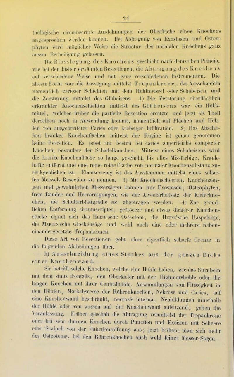 Biologische circinnscriple Ausdehnungen der Oberfläche eines Knochens angesprochen werden können. Bei Abtragung von Exostosen und Osteo- phylcn wird möglicher Weise die Structur des normalen Knochens ganz ausser Beiheiligung gelassen. Bio Blosslegung des Knochens geschieht nach demselben Brineip, wie bei den bisher erwähnten Beseelionen, die Abtragung des Knochens auf verschiedene Weise und mit ganz verschiedenen Instrumenten. Die älteste Form war die Aussägung mittelst Trepankrone, das Ausschaufeln namentlich carioser Schichten mit dem Iloldmeissel oder Schabeisen, und die Zerstörung mittelst des Glüheisens. 1) Die Zerstörung oberflächlich erkrankter Knochenschichten mittelst des Glüheisens war ein Iliilfs- mittel, welches früher die partielle Beseelion ersetzte und jetzt als Tlicil derselben noch in Anwendung kommt, namentlich auf Flächen und Höh- len von ausgebrcileler Caries oder krebsiger Infiltration. 2) Bas Abscha- ben kranker Knochenflächen mittelst der Uugine ist genau genommen keine Besection. Es passt am besten bei caries superficialis compacter Knochen, besonders der Schädelknochen. Mittelst eines Schabeisens wird die kranke Knochenfläche so lange geschabt, bis alles Missfarbige, Krank- hafte entfernt und eine reine rolhe Fläche von normaler Knochensubstanz zu- rückgeblieben ist. Ebensowenig ist das Ausstemmen mittelst eines schar- fen Meisseis Besection zu nennen. 3) Mit Knochenseheeren, Knochenzan- gen und gewöhnlichen Messersägen können nur Exostosen, Osteophyten, freie Bänder und llervorragungen, wie der Alveolarfortsalz der Kieferkno- chen, die Selmlterblattgrälhe etc. abgetragen werden. 4) Zur gründ- lichen Entfernung circmnscripter, grösserer und etwas dickerer Knochen- stücke eignet sich das IIeine’scIic Osteotom, die Heine’sehe Itaspelsäge, die MAirriN Sche Glockensägc und wohl auch eine oder mehrere neben- einandergesetzte Trepankrönen. Biese Art von Ilesectionen geht ohne eigentlich scharfe Grenze in die folgenden Abtheihmgeu über. b) Ausschneidung eines Stückes aus der ganzen Bicke einer Knochen wand. Sie bet rillt solche Knochen, welche eine Höhle haben, wie das Stirnbein mit dem sinus frontalis, den Oberkiefer mit der Highmorshöhle oder die langen Knochen mit ihrer Centralhöhle. Ansammlungen von Flüssigkeit in den Höhlen, Markabsccsse der Röhrenknochen, Nekrose und Caries, auf eine Knochenwand beschränkt, necrosis interna, Neubildungen innerhalb der Höhle oder von aussen auf der Knochenwand aufsitzend, geben die \ eranlassung. Früher geschah die Abtragung vermittelst der Trepankrone oder bei sehr dünnen Knochen durch Ihmelion und Excision mit Scheere oder Scalpell von der Ihmctionsöflinmg aus; jetzt bedient man sich mehr des Osteotoms, bei den Röhrenknochen auch wohl feiner Messer-Sägen.