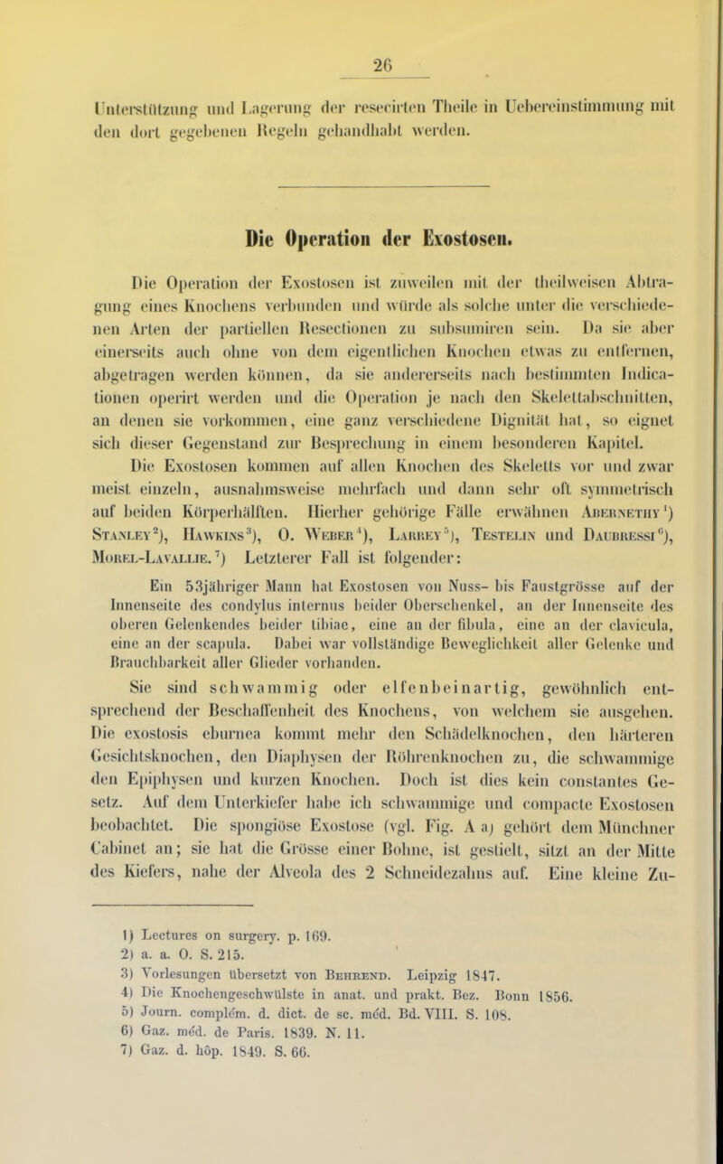 Unterstützung mul Lagerung den dort gegebenen Hegeln der resecirtcn Theile in Uebereinstimmung mit gehandliabt weiden. Die Operation der Exostosen. Die Operation der Exostosen ist zuweilen mit der theilweisen Abtra- gung eines Knochens verbunden und würde als solche unter die verschiede- nen Arten der partiellen Desertionen zu subsumiren sein. Da sie aber einerseits auch ohne von dem eigentlichen Knochen etwas zu entfernen, abgetragen werden können, da sie andererseits nach bestimmten Indiea- tionen operirt werden und die Operation je nach den Skelettabschnitten, an denen sie Vorkommen, eine ganz verschiedene Dignität hat, so eignet sich dieser Gegenstand zur Besprechung in einem besonderen Kapitel. Die Exostosen kommen auf allen Knochen des Skeletts vor und zwar meist einzeln, ausnahmsweise mehrfach und dann sehr oft symmetrisch auf beiden Kürperhälften. Hierher gehörige Fälle erwähnen Abernetiiy ') Stanley* 2), Hawkins3), 0. Weber4), Larrey5 6), Testelin und Daubressi0), Morel-Lavallie.7) Letzterer Fall ist folgender: Ein 53jähriger Mann hat Exostosen von Nuss- bis Faustgrösse auf der Innenseite des condvlus internus beider Oberschenkel, an der Innenseite des * oberen Gelenkendes beider libiae, eine an der fibula, eine an der clavicula, eine an der scapula. Dabei war vollständige Beweglichkeit aller Gelenke und Brauchbarkeit aller Glieder vorhanden. Sic sind schwammig oder elfenheinartig, gewöhnlich ent- sprechend der Beschaffenheit des Knochens, von welchem sie ausgehen. Die exostosis eburnca kommt mehr den Schädelknochen, den härteren Gesichtsknochen, den Diaphysen der Röhrenknochen zu, die schwammige den Epiphysen und kurzen Knochen. Doch ist dies kein constantes Ge- setz. Auf dem Unterkiefer habe ich schwammige und compacte Exostosen beobachtet. Die spongiöse Exostose (vgl. Fig. Aa) gehört dem Münchner Cabinet an; sie hat die Grösse einer Bohne, ist gestielt, sitzt an der Mitte des Kiefers, nahe der Alveola des 2 Schneidezahns auf. Eine kleine Zu- ll Lectures on surgery. p. 1(39. 2) a. a. 0. S. 215. 3) Vorlesungen übersetzt von Behrend. Leipzig 1847. 4) Die Knochengeschwülste in anat. und prakt. Bez. Bonn 1856. 5) Journ. coniplem. d. dict. de sc. mbd. Bd. VIII. S. 108. 6) Gaz. med. de Paris. 1839. N. 11. 7) Gaz. d. hop. 1849. S. 66.