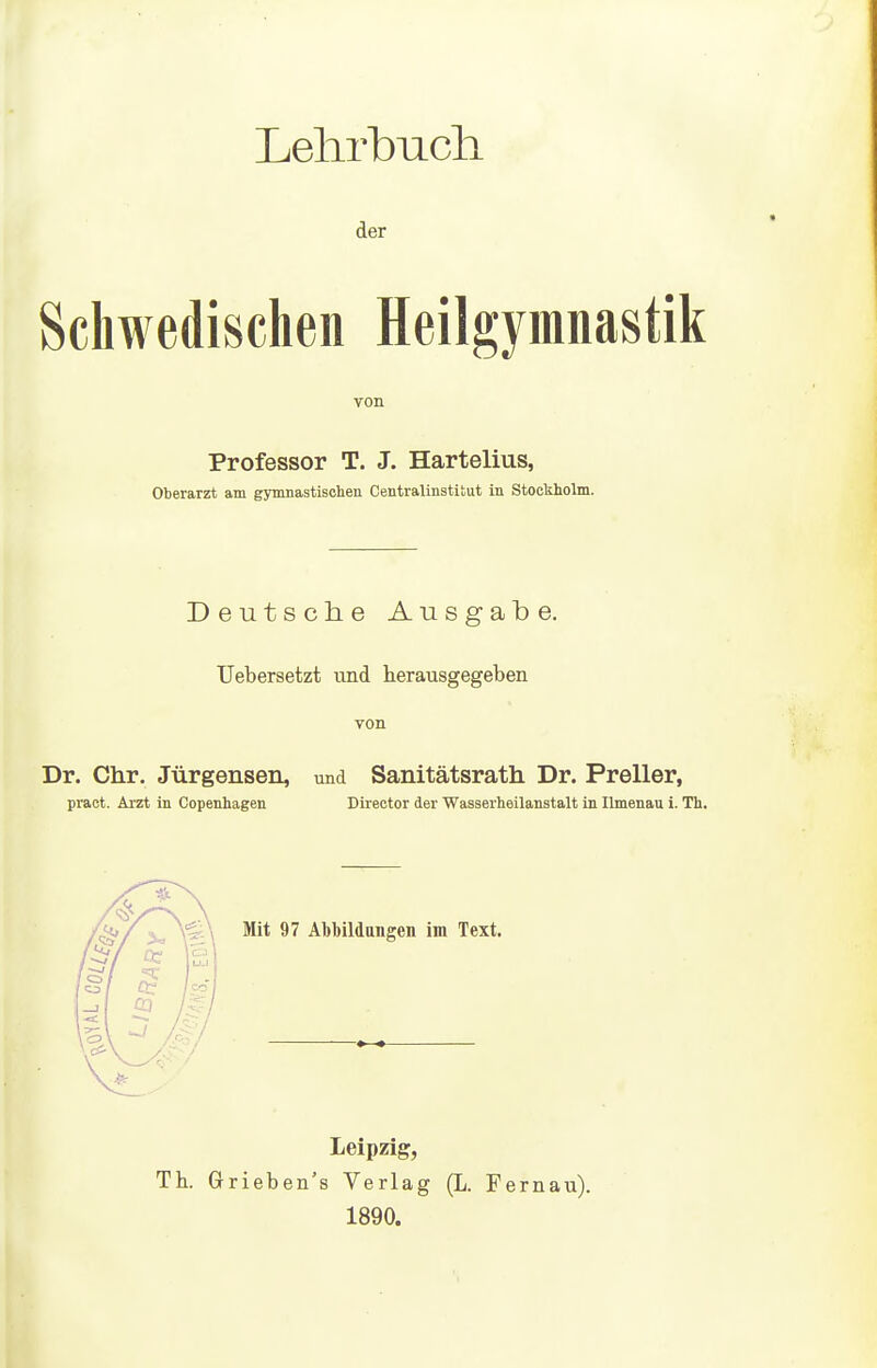 Lehrbuch der Schwedischen Heilgymnastik von Professor T. J. Hartelius, Oberarzt am gymnastischen Centraiinstitut in Stockholm. Deutsche Ausgabe. üebersetzt und herausgegeben von Dr. dir. Jürgensen, und Sanitätsrath Dr. Preller, pract. Arzt in Copenhagen Director der Wasserheilanstalt in Ilmenau i. Th. Mit 97 Al)l)ildaiigen im Text. Leipzig, Th. Grieben's Verlag (L. Fernau). 1890.