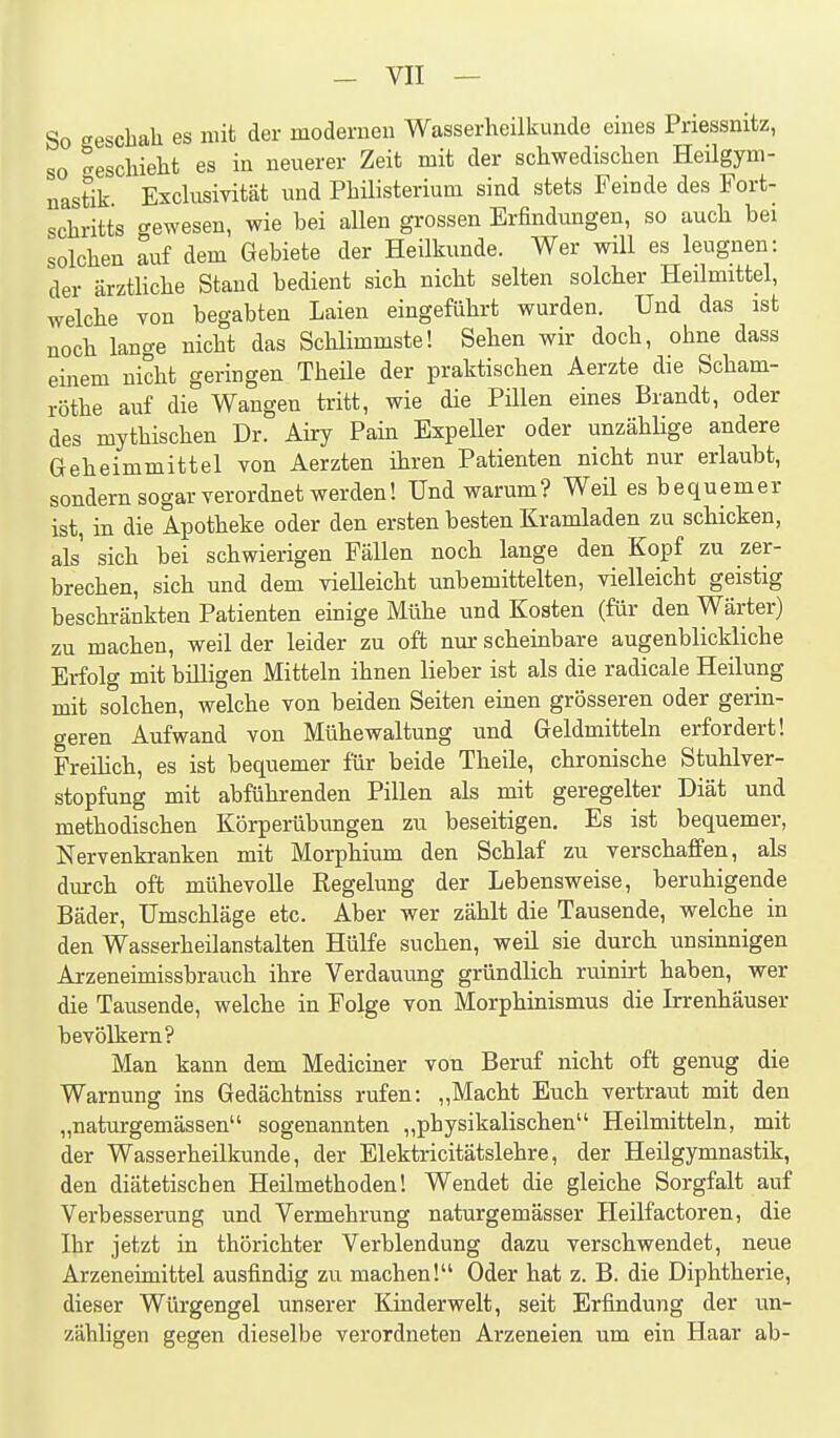 So eescbah es mit der modernen Wasserheilkunde eines Priessnitz, so ^escliielit es in neuerer Zeit mit der schwedischen Heilgym- nastik Exclusivität imd Philisterium sind stets Feinde des Fort- schritts gewesen, wie bei allen grossen Erfindungen, so auch bei solchen auf dem Gebiete der Heilkunde. Wer will es leugnen: der ärzthche Stand bedient sich nicht selten solcher Heilmittel, welche von begabten Laien eingeführt wurden. Und das ist noch lange nicht das Schlimmste! Sehen wir doch, ohne dass einem nicht geringen Theile der praktischen Aerzte die Scham- röthe auf die Wangen tritt, wie die Pillen eines Brandt, oder des mythischen Dr. Airy Pain Expeller oder unzählige andere Geheimmittel von Aerzten ihren Patienten nicht nur erlaubt, sondern sogar verordnet werden! Und warum? Weü es bequemer ist, in die Apotheke oder den ersten besten Kramladen zu schicken, als' sich bei schwierigen Fällen noch lange den Kopf zu zer- brechen, sich und dem vielleicht unbemittelten, vielleicht geistig beschränkten Patienten emige Mühe und Kosten (für den Wärter) zu machen, weil der leider zu oft nur scheinbare augenblickliche Erfolg mit billigen Mitteln ihnen lieber ist als die radicale Heilung mit solchen, welche von beiden Seiten einen grösseren oder gerin- geren Aufwand von Mühewaltung und Geldmitteln erfordert! PreiKch, es ist bequemer für beide Theile, chronische Stuhlver- stopfung mit abführenden Pillen als mit geregelter Diät und methodischen Körperübungen zu beseitigen. Es ist bequemer, Nervenkranken mit Morphium den Schlaf zu verschaffen, als diurch oft mühevolle Regelung der Lebensweise, beruhigende Bäder, Umschläge etc. Aber wer zählt die Tausende, welche in den Wasserheilanstalten Hülfe suchen, weil sie durch unsinnigen Arzeneimissbrauch ihre Verdauung gründlich ruinirt haben, wer die Tausende, welche in Folge von Morphinismus die Irrenhäuser bevölkern? Man kann dem Mediciner von Beruf nicht oft genug die Warnung ins Gedächtniss rufen: „Macht Euch vertraut mit den „naturgemässen sogenannten „physikalischen Heilmitteln, mit der Wasserheilkunde, der Elektricitätslehre, der Heilgymnastik, den diätetischen Heilmethoden! Wendet die gleiche Sorgfalt auf Verbesserung und Vermehrung naturgemässer Heilfactoren, die Ihr jetzt in thörichter Verblendung dazu verschwendet, neue Arzeneimittel ausfindig zu machen! Oder hat z. B. die Diphtherie, dieser Würgengel unserer Kinderwelt, seit Erfindung der un- zähligen gegen dieselbe verordneten Arzeneien um ein Haar ab-