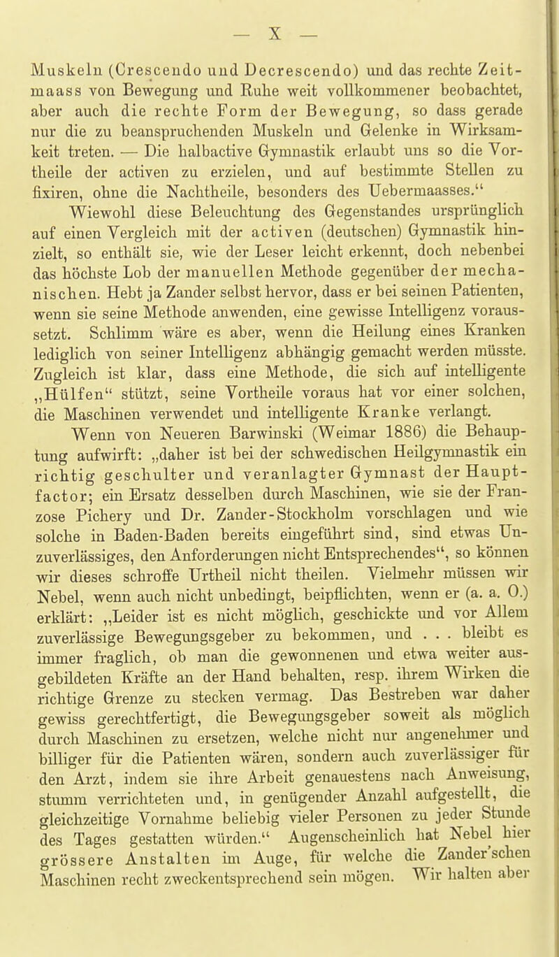 Muskeln (Crescendo und Decrescendo) und das rechte Zeit- maas s von Bewegung und Ruhe weit vollkommener beobachtet, aber auch die rechte Form der Bewegung, so dass gerade nur die zu beanspruchenden Muskeln und Gelenke in Wirksam- keit treten. — Die halbactive Gymnastik erlaubt uns so die Vor- theile der activen zu erzielen, und auf bestimmte Stellen zu fixiren, ohne die Nachtheile, besonders des TJebermaasses. Wiewohl diese Beleuchtung des Gegenstandes ursprünglich auf einen Vergleich mit der activen (deutschen) Gymnastik hin- zielt, so enthält sie, wie der Leser leicht erkennt, doch nebenbei das höchste Lob der manuellen Methode gegenüber der mecha- nischen. Hebt ja Zander selbst hervor, dass er bei seinen Patienten, wenn sie seine Methode anwenden, eine gewisse Intelligenz voraus- setzt. Schlimm wäre es aber, wenn die Heilung eines Kranken lediglich von seiner Intelligenz abhängig gemacht werden müsste. Zugleich ist klar, dass eine Methode, die sich auf intelligente „Hülfen stützt, seine Vortheile voraus hat vor einer solchen, die Maschinen verwendet und intelligente Kranke verlangt. Wenn von Neueren Barwinski (Weimar 1886) die Behaup- tung aufwirft: „daher ist bei der schwedischen Heilgymnastik em richtig geschulter und veranlagter Gymnast der Haupt- factor; ein Ersatz desselben dm-ch Maschinen, wie sie der Fran- zose Pichery und Dr. Zander - Stockholm vorschlagen und wie solche in Baden-Baden bereits eingeführt sind, sind etwas Un- zuverlässiges, den Anforderungen nicht Entsprechendes, so können wir dieses schroffe Urtheil nicht theilen. Vielmehr müssen wir Nebel, wenn auch nicht unbedingt, beipflichten, wenn er (a. a. 0.) erklärt: „Leider ist es nicht möglich, geschickte und vor Allem zuverlässige Bewegungsgeber zu bekommen, und . . . bleibt es immer fraglich, ob man die gewonnenen und etwa weiter aus- gebildeten Kräfte an der Hand behalten, resp. ihrem Wirken die richtige Grenze zu stecken vermag. Das Bestreben war daher gewiss gerechtfertigt, die Bewegungsgeber soweit als möglich durch Maschinen zu ersetzen, welche nicht nur angenehmer und billiger für die Patienten wären, sondern auch zuverlässiger für den Arzt, indem sie ihre Arbeit genauestens nach Anweisung, stumm verrichteten und, in genügender Anzahl aufgestellt, die gleichzeitige Vornahme beliebig vieler Personen zu jeder Stunde des Tages gestatten würden. Augenscheinlich hat Nebel hier grössere Anstalten im Auge, für welche die Zander'schen Maschinen recht zweckentsprechend sein mögen. Wir halten aber