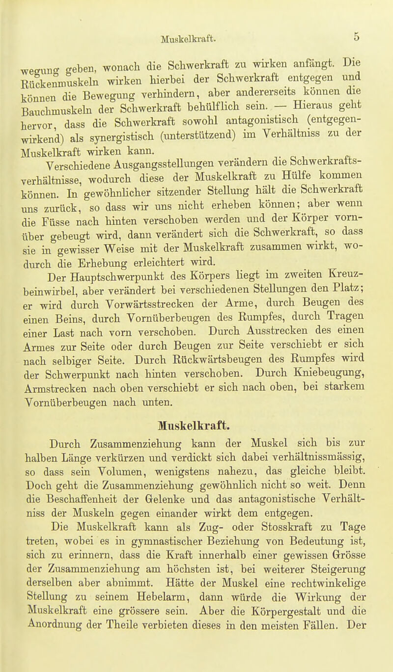 Muskelkraft. wesunc^ «-eben, wonach die Schwerkraft zu wirken anfängt. Die Ri4enmuskeln wirken hierbei der Schwerkraft entgegen und können die Bewegung verhindern, aber andererseits können die Bauchmuskeln der Schwerkraft behülflich sein. — Hieraus geht hervor dass die Schwerkraft sowohl antagonistisch (entgegen- wirkend) als synergistisch (unterstützend) im Verhältniss zu der Muskelkraft wii-ken kann. Verschiedene Ausgangsstellungen verändern die bchwerkratts- verhältnisse, wodurch diese der Muskelkraft zu Hülfe kommen können. In gewöhnHcher sitzender Stellung hält die Schwerkraft uns zurück, so dass wir uns nicht erheben können; aber wenn die Füsse nach hinten verschoben werden und der Körper vorn- über gebeugt wird, dann verändert sich die Schwerkraft, so dass sie in gewisser Weise mit der Muskelkraft zusammen vdrkt, wo- durch die Erhebung erleichtert wird. Der Hauptschwerpunkt des Körpers liegt im zweiten Kreuz- beinwirbel, aber verändert bei verschiedenen Stellungen den Platz; er wird durch Vorwärtsstrecken der Arme, durch Beugen des einen Beins, durch Vornüberbeugen des Rumpfes, durch Tragen einer Last nach vorn verschoben. Durch Ausstrecken des einen Armes zur Seite oder durch Beugen zur Seite verschiebt er sicli nach selbiger Seite. Durch Rückwärtsbeugen des Rumpfes wird der Schwerpunkt nach hinten verschoben. Durch Kniebeugung, Armstrecken nach oben verschiebt er sich nach oben, bei starkem Vornüberbeugen nach unten. Muskelkraft. Durch Zusammenziehung kann der Muskel sich bis zur halben Länge verkürzen und verdickt sich dabei verhältnissmässig, so dass sein Volumen, wenigstens nahezu, das gleiche bleibt. Doch geht die Zusammenziehung gewöhnlich nicht so weit. Denn die Beschaffenheit der Gelenke und das antagonistische Verhält- niss der Muskeln gegen einander wirkt dem entgegen. Die Muskelkraft kann als Zug- oder Stosskraft zu Tage treten, wobei es in gymnastischer Beziehung von Bedeutung ist, sich zu erinnern, dass die Kraft innerhalb einer gewissen Grösse der Zusammenziehung am höchsten ist, bei weiterer Steigerung derselben aber abnimmt. Hätte der Muskel eine rechtwinkelige Stellung zu seinem Hebelarm, dann würde die Wirkung der Muskelkraft eine grössere sein. Aber die Körpergestalt und die Anordnung der Theile verbieten dieses in den meisten Fällen. Der