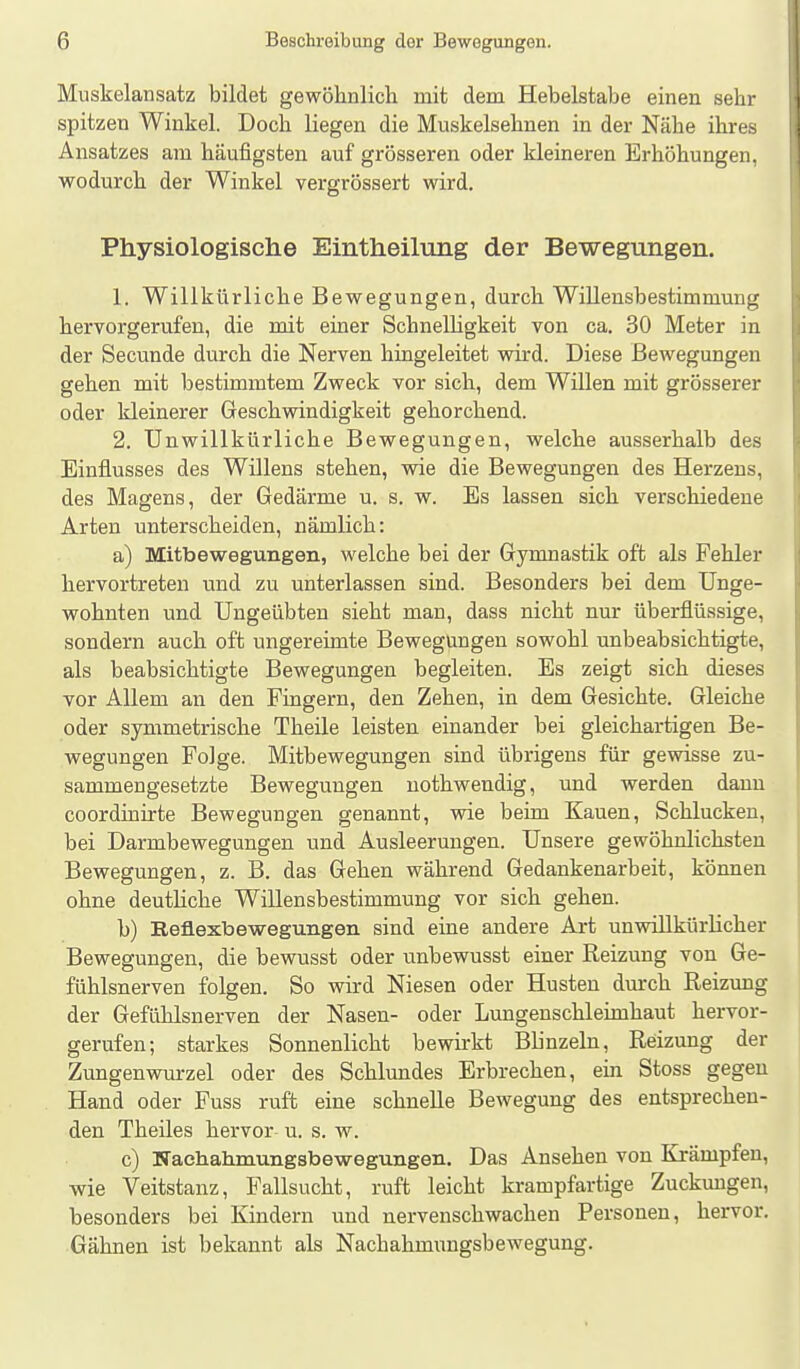 Muskelansatz bildet gewöhnlicli mit dem Hebelstabe einen sehr spitzen Winkel. Doch liegen die Muskelsehuen in der Nähe ihres Ansatzes am häufigsten auf grösseren oder kleineren Erhöhungen, wodurch der Winkel vergrössert wird. Physiologische Eintheilung der Bewegungen. 1. Willkürliche Bewegungen, durch Willeusbestimmung hervorgerufen, die mit einer Schnelligkeit von ca. 30 Meter in der Secunde durch die Nerven hingeleitet wird. Diese Bewegungen gehen mit bestimmtem Zweck vor sich, dem Willen mit grösserer oder kleinerer Geschwindigkeit gehorchend. 2. Unwillkürliche Bewegungen, welche ausserhalb des Einflusses des Willens stehen, wie die Bewegungen des Herzens, des Magens, der Gedärme u. s. w. Es lassen sich verschiedene Arten unterscheiden, nämlich: a) Mitbewegungen, welche bei der Gymnastik oft als Fehler hervortreten und zu unterlassen sind. Besonders bei dem Unge- wohnten und Ungeübten sieht man, dass nicht nur überflüssige, sondern auch oft ungereimte Bewegungen sowohl unbeabsichtigte, als beabsichtigte Bewegungen begleiten. Es zeigt sich dieses vor Allem an den Fingern, den Zehen, in dem Gesichte. Gleiche oder symmetrische Theile leisten einander bei gleichartigen Be- wegungen Folge. Mitbewegungen sind übrigens für gewisse zu- sammengesetzte Bewegungen nothwendig, und werden dann coordinirte Bewegungen genannt, wie beim Kauen, Schlucken, bei Darmbewegungen und Ausleerungen. Unsere gewöhnlichsten Bewegungen, z. B. das Gehen während Gedankenarbeit, können ohne deutliche Willensbestimmung vor sich gehen. b) Reflexbewegungen sind eine andere Art unwillkürlicher Bewegungen, die bewusst oder unbewusst einer Reizung von Ge- fühlsnerven folgen. So wird Niesen oder Husten durch Reizung der Gefühlsnerven der Nasen- oder Lungenschleknhaut hervor- gerufen; starkes Sonnenlicht bewu-kt Blinzeln, Reizung der Zungenwm-zel oder des Schlundes Erbrechen, ein Stoss gegen Hand oder Fuss ruft eine schnelle Bewegung des entsprechen- den Theiles hervor u. s. w. c) Nacliahmungsbewegungen. Das Ansehen von Krämpfen, wie Veitstanz, Fallsucht, ruft leicht krampfartige Zuckungen, besonders bei Kindern und nervenschwachen Personen, hervor. Gähnen ist bekannt als Nachahmimgsbewegung.