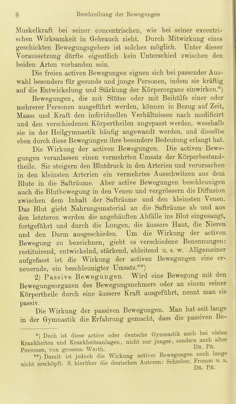 Muskelkraft bei seiner concentrisclien, wie bei seiner excentri- schen Wirksamkeit in Gebrauch zieht. Durch Mitwirkung eines geschickten Bewegungsgebers ist solches möglich. Unter dieser Voraussetzung dürfte eigentlich kein Unterschied zwischen den beiden Arten vorhanden sein. Die freien activen Bewegungen eignen sich bei passender Aus- wahl besonders für gesunde und junge Personen, indem sie kräftig auf die Entwickelung und Stärkung der Körperorgane einwirken.*) Bewegungen, die mit Stütze oder mit Beihülfe einer oder mehrerer Personen ausgeführt werden, können in Bezug auf Zeit, Maass und Kraft den individuellen Verhältnissen nach modificirt und den verschiedenen Körpertheilen angepasst werden, wesshalb sie in der Heilgymnastik häufig angewandt werden, und dieselbe eben durch diese Bewegungen ihre besondere Bedeutung erlangt hat. Die Wirkung der activen Bewegungen. Die activen Bewe- gungen veranlassen einen vermehrten Umsatz der Körperbestand- theile. Sie steigern den Blutdruck in den Arterien und verursachen in den kleinsten Arterien ein vermehrtes Ausschwitzen aus dem Blute in die Safträume. Aber active Bewegungen beschleunigen auch die Blutbewegung in den Venen und vergrössern die Diffusion zwischen dem Inhalt der Safträume und den kleinsten Venen. Das Blut giebt Nahrungsmaterial an die Safträume ab und aus den letzteren werden die angehäuften Abfälle ins Blut eingesaugt, fortgeführt und durch die Lungen, die äussere Haut, die Nieren und den Darm ausgeschieden. Um die Wirkung der activen Bewegung zu bezeichnen, giebt es verschiedene Benennungen: restituirend, entwickelnd, stärkend, ableitend u. s. w. Allgemeiner aufgefasst ist die Wirkung der activen Bewegungen eine er- neuernde, ein beschleunigter Umsatz.**) 2) Passive Bewegungen. Wird eüie Bewegung mit den Bewegungsorganen des Bewegungsnehmers oder an einem semer Körpertheile durch eine äussere Kraft ausgeführt, nennt mau sie passiv. Die Wirkung der passiven Bewegungen. Man hat seit lange in der Gymnastik die Erfahrung gemacht, dass die passiven Be- *) Doch ist diese active oder deutsche Gymnastik auch bei vielen Krankheiten und Krankheitsanlagen, nicht nui- junger, sondern auch alter Personen, von gi-ossem Werth. **) Damit ist jedoch die Wii-kung activer Bewegungen noch lange nicht erschöpft. S. hierüber die deutschen Autoren: Schi-eber, Fromin u.a. Dr. 1 R'>