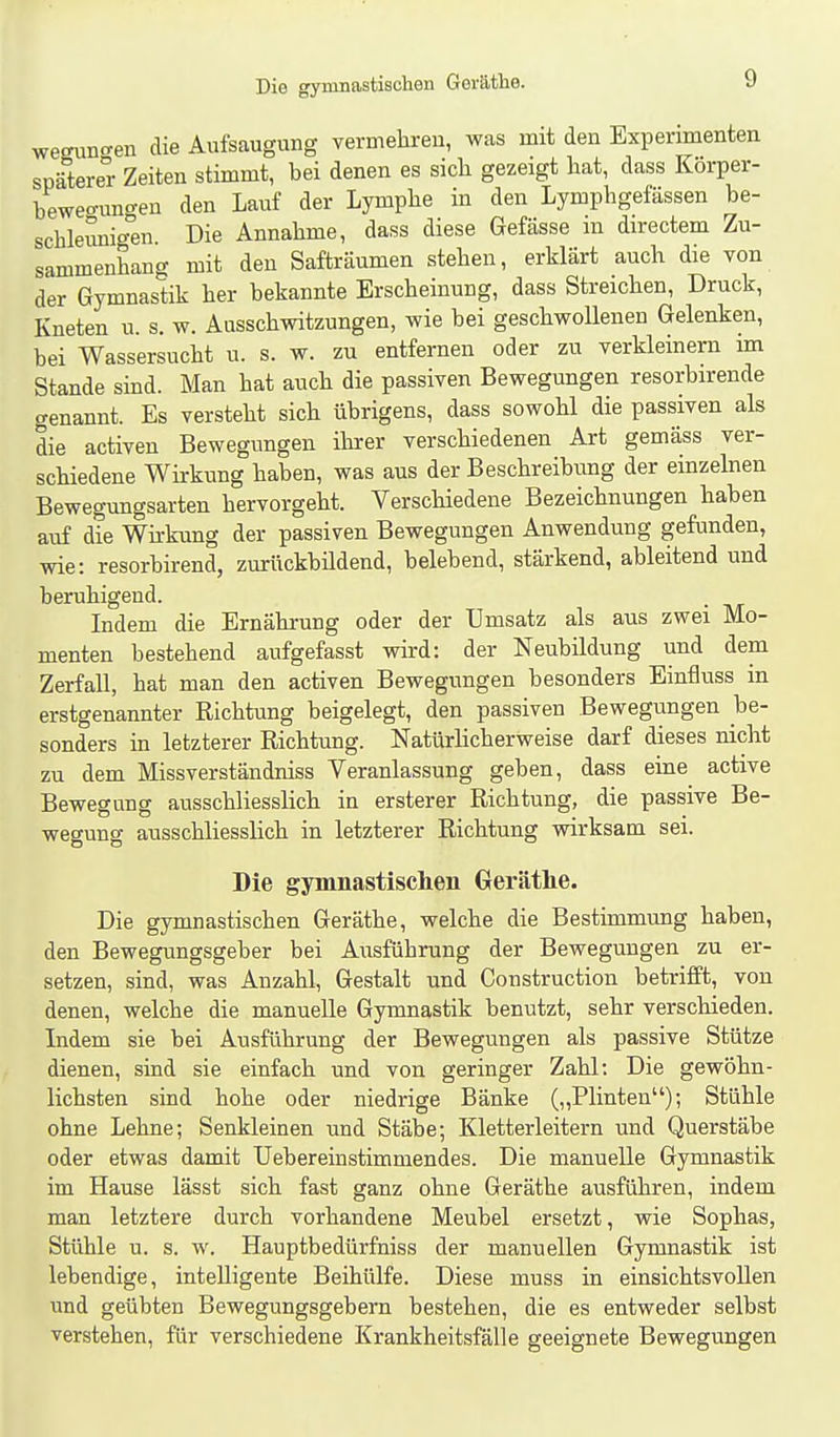 Die gymnastischen Gei'äthe. weffunf^en die Aufsaugung vermehren, was mit den Experimenten spätere Zeiten stimmt, bei denen es sich gezeigt hat, dass Körper- beweorun<ren den Lauf der Lymphe in den Lymphgefässen be- schleunigten Die Annahme, dass diese Gefässe m directem Zu- sammenhang mit den Safträumen stehen, erklärt auch die von der Gymnastik her bekannte Erscheinung, dass Streichen, Druck, Kneten u. s. w. Ausschwitzungen, wie bei geschwoUenen Gelenken, bei Wassersucht u. s. w. zu entfernen oder zu verkleinern im Stande sind. Man hat auch die passiven Bewegungen resorbirende genannt. Es versteht sich übrigens, dass sowohl die passiven als die activen Bewegungen ihrer verschiedenen Art gemäss ver- schiedene Wirkung haben, was aus der Beschreibung der einzelnen Bewegungsarten hervorgeht. Verschiedene Bezeichnungen haben auf die Wirkung der passiven Bewegungen Anwendung gefunden, wie: resorbirend, zurückbildend, belebend, stärkend, ableitend und beruhigend. Indem die Ernährung oder der Umsatz als aus zwei Mo- menten bestehend aufgefasst wird: der Neubildung und dem Zerfall, hat man den activen Bewegungen besonders Einfluss in erstgenannter Richtung beigelegt, den passiven Bewegungen be- sonders in letzterer Richtung. Natürlicherweise darf dieses nicht zu dem Missverständniss Veranlassung geben, dass eine^ active Bewegung ausschliesslich in ersterer Richtung, die passive Be- wegung ausschliesslich in letzterer Richtung wirksam sei. Die gymnastischen Geräthe. Die gymnastischen Geräthe, welche die Bestimmung haben, den Bewegungsgeber bei Aiisführung der Bewegungen zu er- setzen, sind, was Anzahl, Gestalt und Gonstruction betrifft, von denen, welche die manuelle Gymnastik benutzt, sehr verschieden. Indem sie bei Ausführung der Bewegungen als passive Stütze dienen, sind sie einfach und von geringer Zahl; Die gewöhn- lichsten sind hohe oder niedrige Bänke (,,Plinten); Stühle ohne Lehne; Senkleinen und Stäbe; Kletterleitern und Querstäbe oder etwas damit Uebereinstimmendes. Die manuelle Gymnastik im Hause lässt sich fast ganz ohne Geräthe ausführen, indem man letztere durch vorhandene Meubel ersetzt, wie Sophas, Stühle u. s. w. Hauptbedürfniss der manuellen Gymnastik ist lebendige, intelligente Beihülfe. Diese muss in einsichtsvollen und geübten Bewegungsgebern bestehen, die es entweder selbst verstehen, für verschiedene Krankheitsfälle geeignete Bewegungen