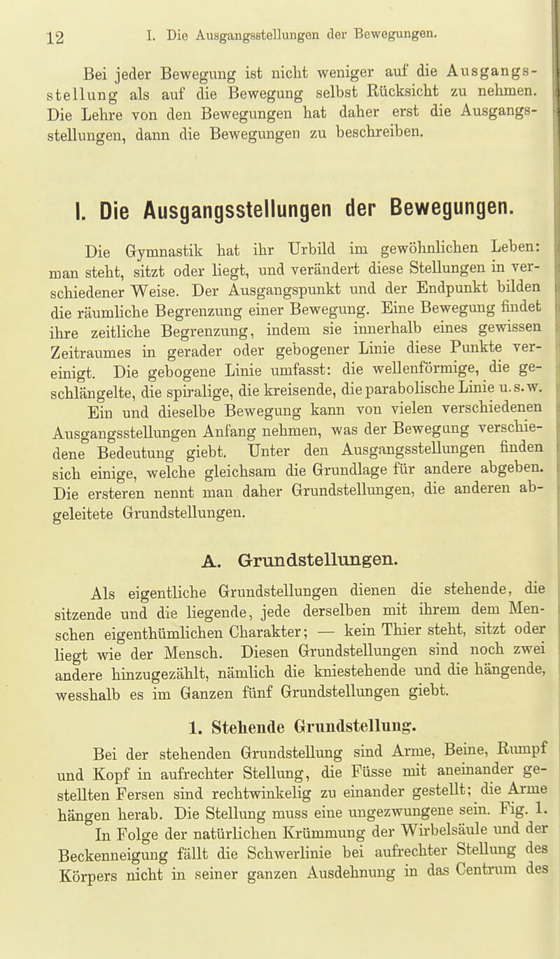 Bei jeder Bewegung ist nicht weniger auf die Ausgangs- stellung als auf die Bewegung selbst Rücksicht zu nehmen. Die Lehre von den Bewegungen hat daher erst die Ausgangs- stellungen, dann die Bewegungen zu beschreiben. I. Die Ausgangsstellungen der Bewegungen. Die Gymnastik hat ihr Urbild im gewöhnlichen Leben: man steht, sitzt oder liegt, und verändert diese Stellungen in ver- schiedener Weise. Der Ausgangspunkt und der Endpunkt bilden die räumliche Begrenzung einer Bewegung. Eine Bewegung findet ihre zeitliche Begrenzung, indem sie innerhalb eines gewissen Zeitraumes in gerader oder gebogener Linie diese Punkte ver- einigt. Die gebogene Linie umfasst: die wellenförmige, die ge- schlängelte, die spii-alige, die kreisende, die parabolische Linie u.s.w. Ein und dieselbe Bewegung kann von vielen verschiedenen Ausgangsstellungen Anfang nehmen, was der Bewegung verschie- dene Bedeutung giebt. Unter den AusgangssteUungen finden sich einige, welche gleichsam die Grundlage für andere abgeben. Die ersteren nennt man daher Grundstellungen, die anderen ab- geleitete Grundstellungen. A. Grundstellungen. Als eigentliche Grundstellungen dienen die stehende, die sitzende und die liegende, jede derselben mit ihrem dem Men- schen eigenthümlichen Charakter; — kein Thier steht, sitzt oder liegt wie der Mensch. Diesen Grundstellungen sind noch zwei andere hinzugezählt, nämlich die kniestehende und die hängende, wesshalb es im Ganzen fünf Grundstellungen giebt. 1. Stehende Grundstellung. Bei der stehenden Grundstellimg sind Arme, Beine, Riunpf und Kopf in aufrechter Stellung, die Füsse mit aneinander ge- stellten Fersen sind rechtwinkelig zu eüiander gestellt; die Arme hängen herab. Die Stellung muss eine ungezwungene sein. Fig. 1. In Folge der natürlichen Krümmung der Wirbelsäule und der Beckenneigung fällt die Schwerlinie bei aufrechter Stellung des Körpers nicht in seiner ganzen Ausdehnung in das Centrum des