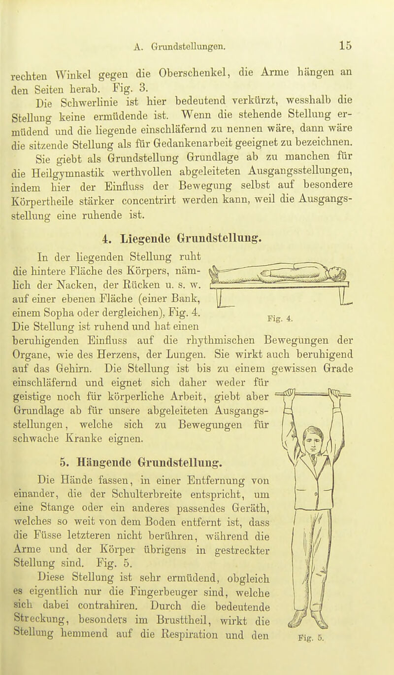 rechten Winkel gegen die Oberschenkel, die Arme hängen an den Seiten herab. Fig. 3. Die Schwerlinie ist hier bedeutend verkürzt, wesshalb die Stellung keine ermüdende ist. Wenn die stehende Stellung er- müdend und die liegende einschläfernd zu nennen wäre, dann wäre die sitzende Stellung als für Gedankenarbeit geeignet zu bezeichnen. Sie giebt als Grundstellung Grundlage ab zu manchen für die Heilgymnastik werthvollen abgeleiteten Ausgangsstellungen, indem hier der Einfluss der Bewegung selbst auf besondere Körpertheile stärker concentrirt werden kann, weil die Ausgangs- stellung eine ruhende ist. 4. Liegende Grundstellung. In der liegenden Stellung ruht die hintere Fläche des Körpers, näm- hch der Nacken, der Rücken u. s. w. auf einer ebenen Fläche (einer Bank, einem Sopha oder dergleichen), Fig. 4. Die Stellung ist ruhend und hat einen beruhigenden Einfluss auf die rhythmischen Bewegungen der Organe, wie des Herzens, der Lungen. Sie wirkt auch beruhigend auf das Gehirn. Die Stellung ist bis zu einem gewissen Grade einschläfernd und eignet sich daher weder für geistige noch für körperliche Arbeit, giebt aber Grundlage ab für unsere abgeleiteten Ausgangs- stellungen , welche sich zu Bewegungen für schwache Kranke eignen. 5. Hängende Grundstellung. Die Hände fassen, in einer Entfernung von einander, die der Schulterbreite entspricht, um eine Stange oder ein anderes passendes Geräth, welches so weit von dem Boden entfernt ist, dass die Füsse letzteren nicht berühren, während die Arme und der Körper übrigens in gestreckter Stellung sind. Fig. 5. Diese Stellung ist sehr ermüdend, obgleich es eigentlich nur die Fingerbeuger sind, welche sich dabei contrahiren. Durch die bedeutende Streckung, besonders im Brusttheil, wirkt die Stellung hemmend auf die Respiration und den