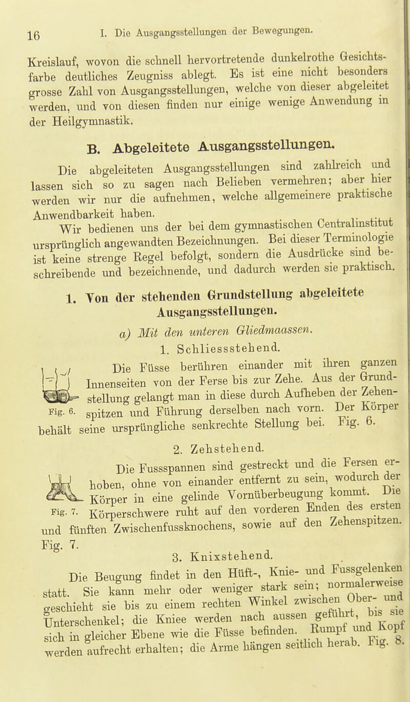 Kreislauf, wovon die schnell hervortretende dunkelrothe Gesichts- farbe deutliches Zeugniss ablegt. Es ist eine nicht besonders grosse Zahl von Ausgangsstellungen, welche von dieser abgeleitet werden, und von diesen finden nur einige wenige Anwendung in der Heilgymnastik. B. Abgeleitete Ausgangsstellungen. Die abgeleiteten Ausgangsstellungen sind zahkeich und lassen sich so zu sagen nach Belieben vermehren; aber hier werden wir nur die aufnehmen, welche allgemeinere praktische Anwendbarkeit haben. n i_ v t-^. Wir bedienen uns der bei dem gymnastischen Centraimstitut ursprünglich angewandten Bezeichnungen. Bei dieser Termmologie ist keine strenge Regel befolgt, sondern die Ausdrücke sind be- schreibende und bezeichnende, und dadurch werden sie praktisch. 1. Yon der stehenden Grundstellung al)geleitete Ausgangsstellungen. a) Mit den unteren Gliedmmssen. 1. Schliessstehend. Die Füsse berühren einander mit ihren ganzen Innenseiten von der Ferse bis zur Zehe. Aus der Grund- '«afci^ Stellung gelangt man in diese durch Aufheben der Zehen- Fig. 6- spitzen und Führung derselben nach vorn. Der Körper behält seine ursprüngliche senkrechte Stellung bei. Fig. b. 2. Zehstehend. Die Fussspannen sind gestreckt und die Fersen er- hoben, ohne von einander entfernt zu sein, wodurch der — Körper in eine gelinde Vornüberbeugung kommt. Die Körperschwere ruht auf den vorderen Enden des ersten und fünften Zwischenfussknochens, sowie auf den Zehenspitzen. Fig. 7. 3. Knixstehend. Die Beugung findet in den Hüft-, Knie- und Fussgelenken statt Sie kann mehr oder weniger stark sein; normalerweise gethieht sie bis zu einem rechten Winkel --^ ^f, Unterschenkel; die Kniee werden Vr^'^^umi^f und KoT^ sich in gleicher Ebene wie die Füsse befinden Rumpf ^^^^d ^^^P^ werden aufi-echt erhalten; die Arme hängen seitlich herab. Fig. 8.