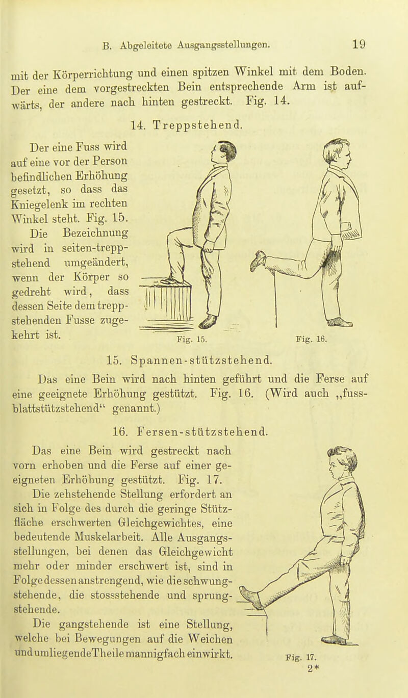 mit der Körperrichtung und einen spitzen Winkel mit dem Boden. Der eine dem vorgestreckten Bein entsprechende Arm is,t auf- wärts, der andere nach hinten gestreckt. Fig. 14. 14. Treppstehend. Der eine Fuss wird auf eine vor der Person befindhchen Erhöhung gesetzt, so dass das Kniegelenk im rechten Winkel steht. Fig. 15. Die Bezeichnung wird in seiten-trepp- stehend umgeändert, wenn der Körper so gedreht wird, dass dessen Seite dem trepp- stehenden Fusse zuge- kehrt ist. Fig. 15. Fig. 16. 15. Spannen-stützstehend. Das eine Bein wird nach hinten geführt und die Ferse auf eine geeignete Erhöhung gestützt. Fig. 16. (Wird auch „fuss- blattstützstehend genannt.) 16. Fersen-stützstehend. Das eine Bein wird gestreckt nach vom erhoben und die Ferse auf eruer ge- eigneten Erhöhung gestützt. Fig. 17. Die zehstehende Stellung erfordert an sich in Folge des durch die geringe Stütz- fläche erschwerten Gleichgewichtes, eine bedeutende Muskelarbeit. Alle Ausgangs- stellungen, bei denen das Gleichgewicht mehr oder minder erschwert ist, sind in Folge dessen anstrengend, wie dieschwung- stebende, die stossstehende und sprung- stehende. Die gangstehende ist eine Stellung, welche bei Bewegungen auf die Weichen und umliegendeTheile mannigfach einwirkt.