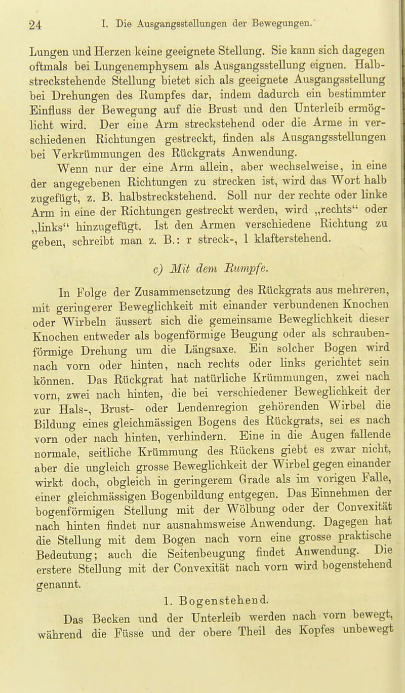 Lungen und Herzen keine geeignete Stellung. Sie kann sich dagegen oftmals bei Lungenemphysem als Ausgangsstellung eignen. Halb- streckstehende Stellung bietet sich als geeignete Ausgangsstellung bei Drehungen des Rumpfes dar, indem dadurch ein bestimmter Einfluss der Bewegung auf die Brust und den Unterleib ermög- licht wird. Der eine Arm streckstehend oder die Arme in ver- schiedenen Richtungen gestreckt, finden als Ausgangsstellungen bei Verkrümmungen des Rückgrats Anwendung. Wenn nur der eine Arm allein, aber wechselweise, in eine der angegebenen Richtungen zu strecken ist, wird das Wort halb zugefügt, z. B. halbstreckstehend. Soll nur der rechte oder linke Arm in eine der Richtungen gestreckt werden, wird „rechts oder „links hinzugefügt. Ist den Armen verschiedene Richtung zu o-eben, schreibt man z. B.: r streck-, 1 klafterstehend. c) Mit dem Rumpfe. In Folge der Zusammensetzung des Rückgrats aus mehreren, mit geringerer Beweglichkeit mit einander verbimdenen Knochen oder Wirbeln äussert sich die gemeinsame Beweglichkeit dieser Knochen entweder als bogenförmige Beugung oder als schrauben- förmige Drehung um die Längsaxe. Ein solcher Bogen wird nach vorn oder hinten, nach rechts oder links gerichtet sein können. Das Rückgrat hat natürliche Krümmungen, zwei nach vorn, zwei nach hinten, die bei verschiedener Beweglichkeit der zur Hals-, Brust- oder Lendenregion gehörenden Wirbel die Bildung eines gleichmässigen Bogens des Rückgrats, sei es nach vorn oder nach hinten, verhindern. Eine in die Augen fallende normale, seithche Krümmung des Rückens giebt es zwar nicht, aber die ungleich grosse Beweglichkeit der Wirbel gegen einander wirkt doch, obgleich in geringerem Grade als im vorigen Falle, einer gleichmässigen Bogenbildung entgegen. Das Einnehmen der bogenförmigen Stellung mit der Wölbung oder der Convexität nach hinten findet nur ausnahmsweise Anwendung. Dagegen hat die Stellung mit dem Bogen nach vorn eine grosse praktische Bedeutung; auch die Seitenbeugung findet Anwendung. Die erstere Stellung mit der Convexität nach vorn wird bogenstehend genannt. 1. Bogenstehend. Das Becken und der Unterleib werden nach vorn bewegt, während die Füsse und der obere Theil des Kopfes unbewegt