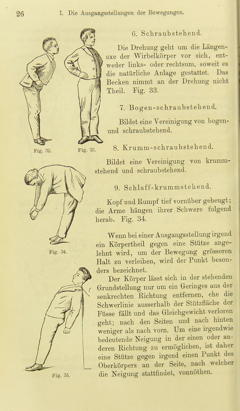 Fig. 32. Fig. 33. 0. Schraubstehend. Die Drehung geht um die Längen- axe der Wirbelkörper vor sich, ent- weder links- oder rechtsum, soweit es die natürliche Anlage gestattet. Das Becken nimmt an der Drehung nicht Theil. Fig. 33. 7. Bogen-schraubstehend. Bildet eine Vereinigung von bogen- und schraubstehend. 8. Krumm-schraubstehend. Fig. 34. Fig. 35. Bildet eine Vereinigung von krumm- stehend und schraubstehend. 9. Schlaff-krummstehend. Kopf und Rumpf tief vornüber gebeugt; die Arme hängen ihrer Schwere folgend herab. Fig. 34. Wenn bei einer Ausgangsstellung irgend ein Körpertheil gegen eine Stütze ange- lehnt wird, um der Bewegung grösseren Halt zu verleihen, wird der Punkt beson- ders bezeichnet. Der Körper lässt sich in der stehenden Grundstellung nur um ein Geringes aus der senkrechten Richtung entfernen, ehe die Schwerlinie ausserhalb der Stützfläche der Füsse fäUt und das Gleichgewicht verloren geht; nach den Seiten und nach hinten weniger als nach vorn. Um eine irgendwie bedeutende Neigung in der einen oder an- deren Richtung zu ermöghchen, ist daher eine Stütze gegen irgend einen Punkt des Oberkörpers an der Seite, nach welcher die Neigung stattfindet, vonnöthen.