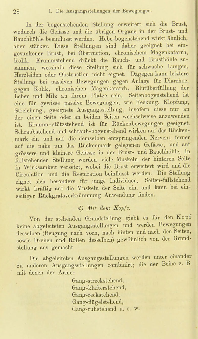 In der bogenstehenden Stellung erweitert sich die Brust, wodurch die Gefässe und die übrigen Organe in der Brust- und Bauchhöhle beeinflusst werden. Hebe-bogenstehend wirkt ähnlich, aber stärker. Diese Stellungen sind daher geeignet bei ein- gesunkener Brust, bei Obstruction, chronischem Magenkatarrh, Kolik. Krummstehend drückt die Bauch- und Brusthöhle zu- sammen, wesshalb diese Stellung sich für schwache Lungen, Herzleiden oder Obstruction nicht eignet. Dagegen kann letztere Stellung bei passiven Bewegungen gegen Anlage für Diarrhoe, gegen Kolik, chronischen Magenkatarrh, Blutüberfüllung der Leber und Milz an ihrem Platze sein. Seitenbogenstehend ist eine für gewisse passive Bewegungen, wie Reckung, Klopfung, Streichung, geeignete Ausgangsstellung, insofern diese nur an der einen Seite oder an beiden Seiten wechselweise anzuwenden ist. Krumm-stützstehend ist für Rückenbewegungen geeignet. Schraubstehend und schraub-bogenstehend wirken auf das Rücken- mark ein und auf die demselben entspringenden Nerven; fem er auf die nahe um das Rückenmark gelegenen Gefässe, und auf grössere und kleinere Gefässe in der Brust- und Bauchhöhle. In fallstehender Stellung werden viele Muskeln der hinteren Seite in Wirksamkeit versetzt, wobei die Brust erweitert wird und die Circulation und die Respiration beinflusst werden. Die Stellung eignet sich besonders für junge Individuen. Seiten-faUstehend wirkt kräftig auf die Muskeln der Seite em, und kann bei ein- seitiger Rückgratsverkrümmung Anwendung finden. d) Mit dem Kopfe. Von der stehenden Grundstellung giebt es für den Kopf keine abgeleiteten Ausgangsstellungen und werden Bewegungen desselben (Beugung nach vorn, nach hinten und nach den Seiten, sowie Drehen und Rollen desselben) gewöhnlich von der Grund- stellung aus gemacht. Die abgeleiteten Ausgangsstellungen werden unter emander zu anderen Ausgangsstellungen combinirt; die der Beine z. B. mit denen der Arme: Gang-streckstehend, Gang-klafterstehend, Gang-reckstehend, Gang-flügelstehend, Gang-ruhstelieud u. s. w.