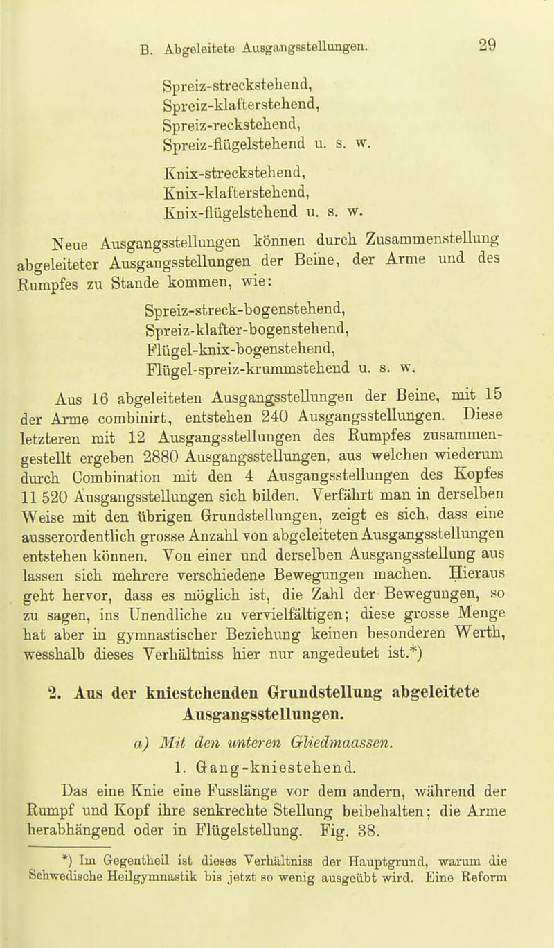 Spreiz-streckstehend, Spreiz-klafterstehend, Spreiz-reckstehend, Spreiz-flügelstehend u. s. w. Knix-strecksteliend, Knix-klafterstehend, Knix-flügelstehend u. s. w. Neue Ausgangsstellungen können durch Zusammenstellung abgeleiteter Ausgangsstellungen der Beine, der Arme und des Rumpfes zu Stande kommen, wie: Spreiz-streck-bogenstehend, Spreiz-klafter-bogenstehend, Plügel-knix-bogenstebend, Flügel-spreiz-krummstebend u. s. w. Aus 16 abgeleiteten Ausgangsstellungen der Beine, mit 15 der Arme combinirt, entstehen 240 Ausgangsstellungen. Diese letzteren mit 12 Ausgangsstellungen des Rumpfes zusammen- gestellt ergeben 2880 Ausgangsstellungen, aus welchen wiederum durch Combination mit den 4 Ausgangsstellungen des Kopfes 11 520 Ausgangsstellungen sich bilden. Verfährt man in derselben Weise mit den übrigen Grundstellungen, zeigt es sich, dass eine ausserordentlich grosse Anzahl von abgeleiteten Ausgangsstellungen entstehen können. Von einer und derselben Ausgangsstellung aus lassen sich mehrere verschiedene Bewegungen machen. Hieraus geht hervor, dass es möglich ist, die Zahl der Bewegungen, so zu sagen, ins Unendliche zu vervielfältigen; diese grosse Menge hat aber in gymnastischer Beziehung keinen besonderen Werth, wesshalb dieses Verhältniss hier nur angedeutet ist.*) 2. Aus der kniestehenden Clrundstellung abgeleitete Ausgangsstellungen. a) Mit den unteren Gliedmaassen. 1. Gang-kniestehend. Das eine Knie eine Fusslänge vor dem andern, während der Rumpf und Kopf ihre senkrechte Stellung beibehalten; die Arme herabhängend oder in Flügelstellung. Fig. 38. *) Im Gegentlieil ist dieses Verhältniss der Hauptgrund, warum die Schwedische Heilgymnastik bis jetzt so wenig ausgeübt wird. Eine Reform