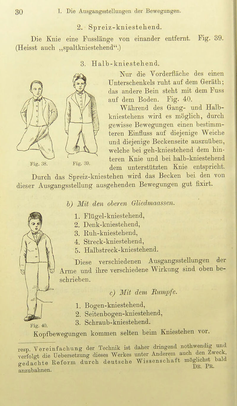 2. Spreiz-kniesteliend. Die Knie eine Fusslänge von einander entfernt. Fig. 39. (Heisst auch „spaltkniestehend.) 3. Halb-kniestehend. Nur die Vorderfläche des einen Unterschenkels ruht auf dem Geräth; das andere Bein steht mit dem Fuss auf dem Boden. Fig. 40. Während des Gang- und Halb- kniestehens whd es möglich, durch gewisse Bewegungen einen bestimm- teren Einfluss auf diejenige Weiche und diejenige Beckenseite auszuüben, welche bei geh-kniestehend dem hin- teren Knie und bei halb-kniestehend dem unterstützten Knie entspricht. Durch das Spreiz-kniestehen wird das Becken bei den von dieser Ausgangsstellung aasgehenden Bewegungen gut fixirt. Fig. 38. Fig. 39. b) Mit den oberen Gliedmaassen. 1. Flügel-kniestehend, 2. Denk-kniestehend, 3. Ruh-kniesteheud, 4. Streck-kniestehend, 5. Halbstreck-kniestehend. Diese verschiedenen Ausgangsstellungen der Arme und ihre verschiedene Wirkung sind oben be- schrieben. c) Mit dem Rumpfe. 1. Bogen-kniestehend, 2. Seitenbogen-kniestehend, 3. Schraub-kniestehend. Kopfbewegungen kommen selten beim Kniestehen vor. resp. Vereinfachung der Techmk ist daher diingend nothwendig und verfolgt die Uebersetzung dieses Werkes unter Anderem auch den /iweck, gedachte Reform durch deutsche Wissenschaft möghchst bald anzubahnen.