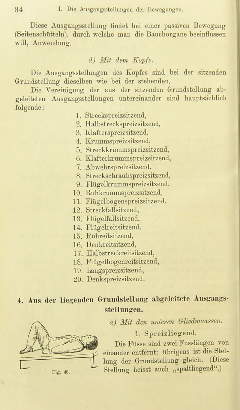 Diese Ausgangsstellung findet bei einer passiven Bewegung (Seitenscliütteln), durch welche man die ßauchorgane beeinflussen will, Anwendung. d) Mit dem Kopfe. Die Ausgangsstellungen des Kopfes sind bei der sitzenden Grundstellung dieselben wie bei der stehenden. Die Vereinigung der aus der sitzenden Grundstellung ab- geleiteten Ausgangsstellungen untereinander sind hauptsächlich folgende: 1. Streckspreizsitzend, 2. Halbstreckspreizsitzend, 3. Klafterspreizsitzend, 4. Krutnmspreizsitzend, 5. Streckkrummspreizsitzend, 6. Klafterkrummspreizsitzend, 7. Abwehrspreizsitzend, 8. Sti-eckschraubspreizsitzend, 9. Flügelkrummspreizsitzend, 10. Ruhkrummspreizsitzend, 11. Flügelbogenspreizsitzeud, 12. Streckfallsitzend, 13. Flügelfallsitzend, 14. Flügelreitsitzend, 15. Ruhreitsitzend, 16. Denkreitsitzend, 17. Halbstreckreitsitzend, 18. Flügelbogenreitsitzend, 19. Langspreizsitzend, 20. Denkspreizsitzend. 4. Aus der liegenden Grundstellung abgeleitete Ausgangs- stellungen. a) Mit den unteren Gliedmaassen. 1. Spreizliegeud. Die Füsse sind zwei Fusslängen von einander entfernt; übrigens ist die Stel- lung der Grundstellung gleich. (Diese Stellung heisst auch „spaltliegend.)