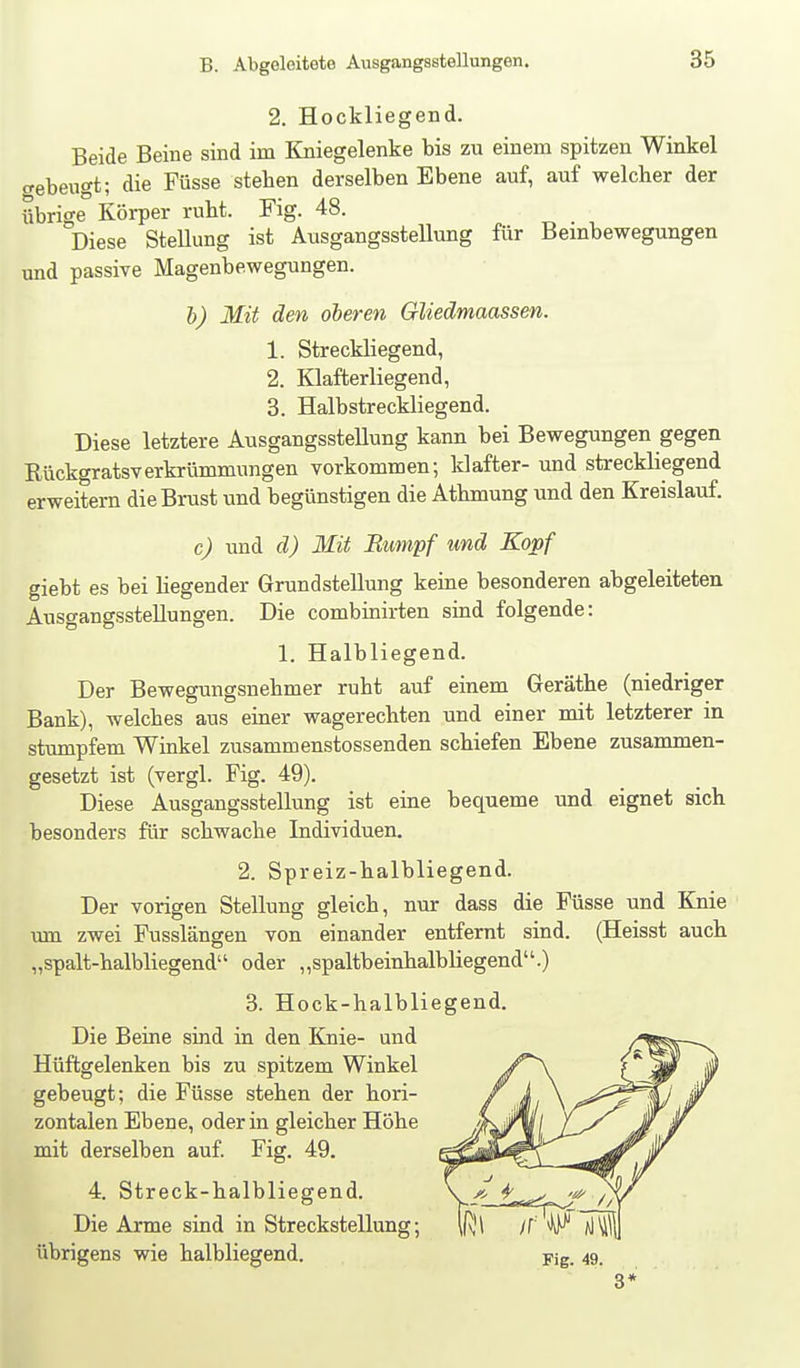 2. Hockliegend. Beide Beine sind im Kniegelenke bis zu einem spitzen Winkel <rebeugt; die Füsse stehen derselben Ebene auf, auf welcher der übrige Körper ruht. Fig. 48. Diese SteUung ist Ausgangsstellung für Bembewegungen und passive Magenbewegungen. l) Mit den oberen GUedmaassen. 1. Streckliegend, 2. Klafterliegend, 3. Halbstreckliegend. Diese letztere Ausgangsstellung kann bei Bewegungen gegen Rückgratsverkrümmungen vorkommen; klafter- und streckliegend erweitern die Brust und begünstigen die Athmung und den Kreislauf. c) und d) Mit Bumpf und Kopf giebt es bei Hegender Grundstellung keine besonderen abgeleiteten Ausgangsstellungen. Die combinirten sind folgende: 1. Halbliegend. Der Bewegungsnehmer ruht auf einem Geräthe (niedriger Bank), welches aus einer wagerechten und einer mit letzterer in stumpfem Winkel zusammenstossenden schiefen Ebene zusammen- gesetzt ist (vergl. Fig. 49). Diese Ausgangsstellung ist eine bequeme und eignet sich besonders für schwache Individuen. 2. Spreiz-halbliegend. Der vorigen Stellung gleich, nur dass die Füsse und Knie um zwei Fusslängen von einander entfernt sind. (Heisst auch „spalt-halbliegend oder „spaltbeinhalbliegend.) 3. Hock-halbliegend. Die Beine sind in den Knie- und Hüftgelenken bis zu spitzem Winkel gebeugt; die Füsse stehen der hori- zontalen Ebene, oder in gleicher Höhe mit derselben auf Fig. 49. 4. Streck-halbliegend. Die Arme sind in Streckstellung; übrigens wie halbliegend. Fig. 49. 8*