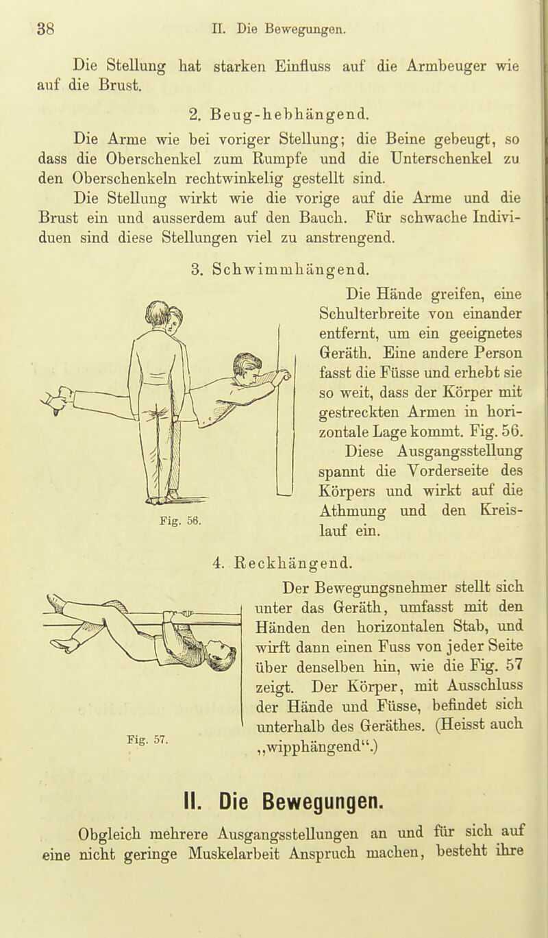 Die Stellung hat starken Einfluss auf die Armbeuger wie auf die Brust. 2. Beug-hebhängend. Die Arme wie bei voriger Stellung; die Beine gebeugt, so dass die Oberschenkel zum Rumpfe und die Unterschenkel zu den Oberschenkeln rechtwinkelig gestellt sind. Die Stellung wirkt wie die vorige auf die Arme und die Brust ein und ausserdem auf den Bauch. Für schwache Indivi- duen sind diese Stellungen viel zu anstrengend. 3. Schwimmhängend. Die Hände greifen, eine Schulterbreite von einander entfernt, um ein geeignetes Geräth. Eine andere Person fasst die Füsse und erhebt sie so weit, dass der Körper mit gestreckten Armen in hori- zontale Lage kommt. Fig. 56. Diese Ausgangsstellung spannt die Vorderseite des Körpers und wirkt auf die Athmung und den Kreis- lauf ein. 4. Reckhängend. Der Bewegungsnehmer stellt sich unter das Geräth, umfasst mit den Händen den horizontalen Stab, und wirft dann einen Fuss von jeder Seite über denselben hin, wie die Fig. 57 zeigt. Der Körper, mit Ausschluss der Hände und Füsse, befindet sich unterhalb des Geräthes. (Heisst auch ,,wipphängend.) Fig. 56. Fig. 57. II. Die Bewegungen. Obgleich mehrere Ausgangsstellungen an und für sich auf eine nicht geringe Muskelarbeit Anspruch macheu, besteht ihre