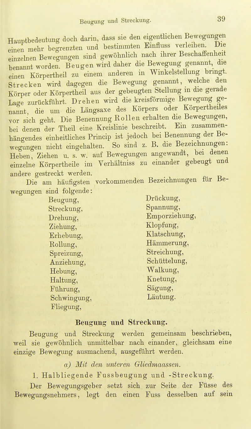 Hauptbedeutung doch darin, dass sie den eigentlichen Bewegungen einen mehr begrenzten und bestimmten Emfluss verleihei^ Die einzeben Bewegungen sind gewöhnlich nach ihrer Beschaffenheit benannt worden. Beugen wird daher die Bewegung genannt, die einen Körpertheil zu einem anderen in Winkelstellung bringt. Strecken wird dagegen die Bewegung genannt, welche den Körper oder Köi-pertheil aus der gebeugten Stellung m die gerade Lage zurückführt. Drehen wird die faeisförmige Bewegung ge- nannt, die um die Längsaxe des Körpers oder Körperthedes vor sich o-eht. Die Benennung Rollen erhalten die Bewegungen, bei denen der Theil eine Kreislinie beschreibt. Em zusammen- hängendes einheitliches Princip ist jedoch bei Benennung der Be- wegungen nicht eingehalten. So sbd z. B. die Bezeichnungen: Heben, Ziehen u. s. w. auf Bewegungen angewandt, bei denen einzelne Körpertheüe im Verhältniss zu einander gebeugt und andere gestreckt werden. Die am häufigsten vorkommenden Bezeichnungen für Be- wegungen sind folgende: Beugung, Drückung, Streckung, Spannung, Drehung, Emporziehung, Ziehung, Klopfung, Erhebung, Klatschung, Rollung, Hämmerung, Spreizung, Streichung, Anziehung, Schüttelung, Hebung, Walkung, Haltimg, Knetung, Führung, Sägung, Schwingung, Läutung. Fliegung, Beugimg und Streckung. Beugung und Streckung werden gemeinsam beschrieben, weil sie gewöhnlich unmittelbar nach einander, gleichsam eine einzige Bewegung ausmachend, ausgeführt werden. a) Mit den unteren Gliedmaassen. 1. Halbliegende Fussbeugung und -Streckung. Der Bewegungsgeber setzt sich zur Seite der Füsse des Bewegungsnehmers, legt den einen Fuss desselben auf sein