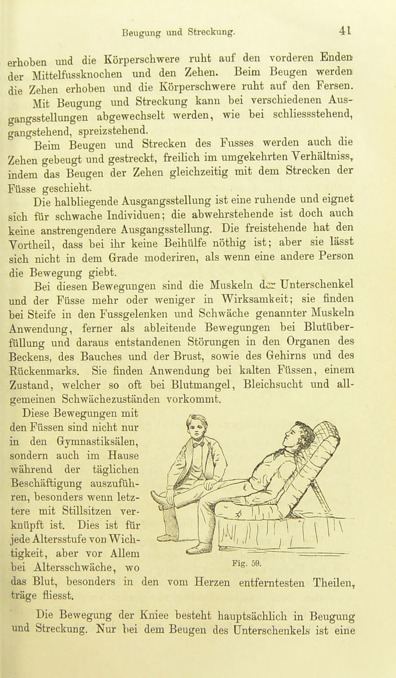 erhoben und die Körperschwere ruht auf den vorderen Enden der Mittelfossknochen und den Zehen. Beim Beugen werden die Zehen erhoben und die Körperschwere ruht auf den Fersen. Mit Beugung und Streckung kann bei verschiedenen Aus- (tangsstellungen abgewechselt werden, wie bei schliessstehend, gangstehend, spreizstehend. Beim Beugen und Strecken des Fusses werden auch die Zehen gebeugt und gestreckt, freilich im umgekehrten Verhältniss, indem das Beugen der Zehen gleichzeitig mit dem Strecken der Füsse geschieht. Die halbliegende Ausgangsstellung ist eine ruhende und eignet sich für schwache Individuen; die abwehrstehende ist doch auch keine anstrengendere Ausgangsstellung. Die freistehende hat den Vortheil, dass bei ihr keine Beihülfe nöthig ist; aber sie lässt sich nicht in dem Grade moderiren, als wenn eine andere Person die Bewegung giebt. Bei diesen Bewegungen sind die Muskeln der Unterschenkel und der Füsse mehr oder weniger in Wirksamkeit; sie finden bei Steife in den Fussgelenken und Schwäche genannter Muskeln Anwendung, ferner als ableitende Bewegungen bei Blutüber- füllung und daraus entstandenen Störungen in den Organen des Beckens, des Bauches und der Brust, sowie des Gehirns und des Rückenmarks. Sie finden Anwendung bei kalten Füssen, einem Zustand, welcher so oft bei Blutmangel, Bleichsucht und all- gemeinen Schwächezuständen vorkommt. Diese Bewegungen mit den Füssen sind nicht nur in den Gymnastiksälen, sondern auch im Hause Avährend der täglichen Beschäftigung auszufüh- ren, besonders wenn letz- tere mit Stillsitzen ver- knüpft ist. Dies ist für jede Altersstufe von Wich- tigkeit, aber vor Allem bei Altersschwäche, wo das Blut, besonders in den vom Herzen entferntesten Theilen, träge fliesst. Die Bewegung der Kniee besteht hauptsächlich in Beugung und Streckung. Nur bei dem Beugen des Unterschenkels ist eine