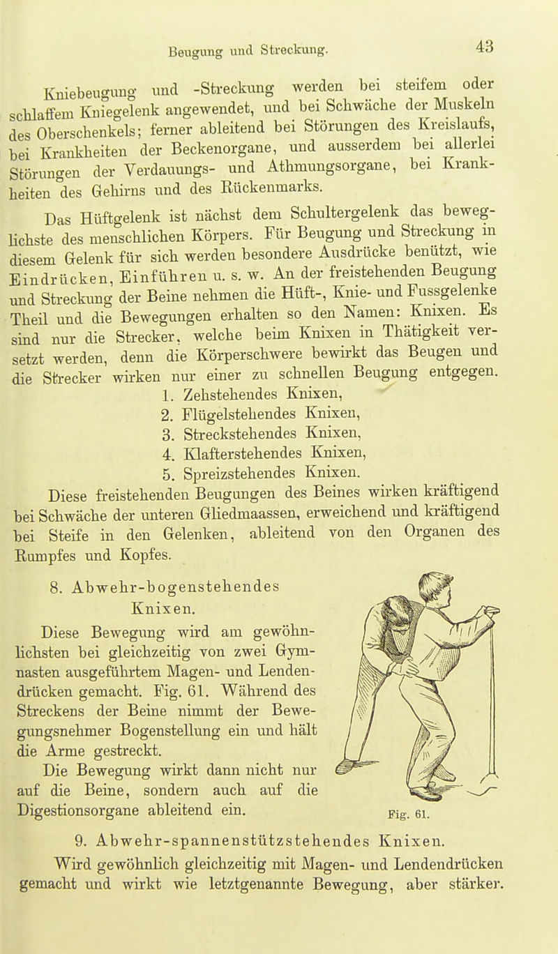 Kniebeugung und -Streckung werden bei steifem oder sclilaffem Knregelenk angewendet, und bei Schwäche der Muskeln des Oberschenkels; ferner ableitend bei Störungen des Kreislaufs, bei Krankheiten der Beckenorgane, und ausserdem bei allerlei Störungen der Verdauungs- und Athmungsorgane, bei Krank- heiten des Gehirns und des Rückenmarks. Das Hüftgelenk ist nächst dem Schultergelenk das beweg- lichste des menschlichen Körpers. Für Beugung und Streckung in diesem Gelenk für sich werden besondere Ausdrücke benützt, wie Eindrücken, Einführen u. s. w. An der freistehenden Beugung und Streckung der Beine nehmen die Hüft-, Knie- und Pussgelenke Theil und die Bewegungen erhalten so den Namen: Knixen. Es sind nur die Strecker, welche beim Knixen in Thätigkeit ver- setzt werden, denn die Körperschwere bewirkt das Beugen und die Strecker wirken nur einer zu schneUen Beugung entgegen. 1. Zehstehendes Knixen, 2. Flügelstehendes Knixen, 3. Streckstehendes Knixen, 4. Klafterstehendes Knixen, 5. Spreizstehendes Knixen. Diese freistehenden Beugungen des Beines wirken kräftigend bei Schwäche der unteren Gliedmaassen, erweichend und kräftigend bei Steife in den Gelenken, ableitend von den Organen des Rumpfes und Kopfes. 8. Abwehr-bogenstehendes Knixen. Diese Bewegung wh-d am gewöhn- lichsten bei gleichzeitig von zwei Gym- nasten ausgeführtem Magen- und Lenden- drücken gemacht. Fig. 61. Während des Streckens der Beine nimmt der Bewe- gungsnehmer Bogenstellung ein und hält die Arme gestreckt. Die Bewegung wirkt dann nicht nur auf die Beine, sondern auch auf die Digestionsorgane ableitend ein. 9. Abwehr-spannenstützstehendes Knixen. Wird gewöhnlich gleichzeitig mit Magen- und Lendendrücken gemacht und wirkt wie letztgenannte Bewegung, aber stärker.