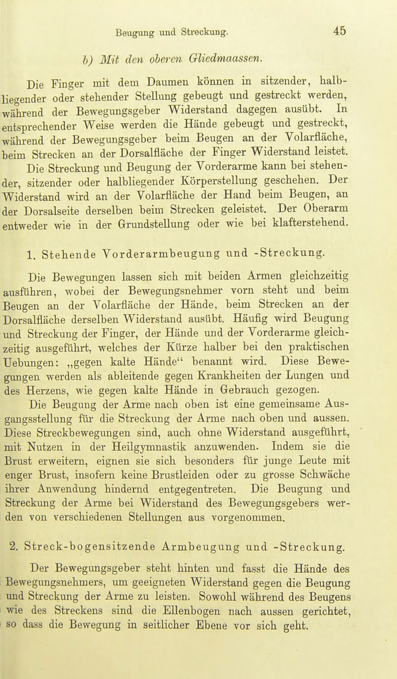 h) Mit den oberen Gliedmaassen. Die Finger mit dem Daumen können in sitzender, halb- liegender oder stellender Stellung gebeugt und gestreckt werden, während der Bewegungsgeber Widerstand dagegen ausübt. In entsprechender Weise werden die Hände gebeugt und gestreckt, während der Bewegungsgeber beim Beugen an der Volarfläche, beim Strecken an der Dorsalfläche der Finger Widerstand leistet. Die Streckung und Beugung der Vorderarme kann bei stehen- der, sitzender oder halbliegender Körperstellung geschehen. Der Widerstand wird an der Volarfläche der Hand beim Beugen, an der Dorsalseite derselben beim Strecken geleistet. Der Oberarm entweder wie in der Grundstellung oder wie bei klafterstehend. 1. Stehende Vorderarmbeugung und -Streckung. Die Bewegungen lassen sich mit beiden Armen gleichzeitig ausführen, wobei der Bewegungsnehmer vorn steht und beim Beugen an der Volarfläche der Hände, beim Strecken an der Dorsalfläche derselben Widerstand ausübt. Häufig wird Beugung und Streckung der Finger, der Hände und der Vorderarme gleich- zeitig ausgeführt, welches der Kürze halber bei den praktischen Uebungen: „gegen kalte Hände benannt wird. Diese Bewe- gungen werden als ableitende gegen Krankheiten der Lungen und des Herzens, wie gegen kalte Hände in Gebrauch gezogen. Die Beugung der Arme nach oben ist eine gemeinsame Aus- gangsstellung für die Streckung der Arme nach oben und aussen. Diese Streckbewegungen sind, auch ohne Widerstand ausgeführt, mit Nutzen in der Heilgymnastik anzuwenden. Indem sie die Brust erweitern, eignen sie sich besonders für junge Leute mit enger Brvist, insofern keine Brustleiden oder zu grosse Schwäche ihrer Anwendung hindernd entgegentreten. Die Beugung und Streckung der Arme bei Widerstand des Bewegungsgebers wer- den von verschiedenen Stellungen aus vorgenommen. 2. Streck-bogensitzende Armbeugung und -Streckung. Der Bewegungsgeber steht hinten und fasst die Hände des Bewegungsnehmers, um geeigneten Widerstand gegen die Beugung und Streckung der Arme zu leisten. Sowohl während des Beugens wie des Streckens sind die EUenbogen nach aussen gerichtet, so dass die Bewegung in seitlicher Ebene vor sich geht.