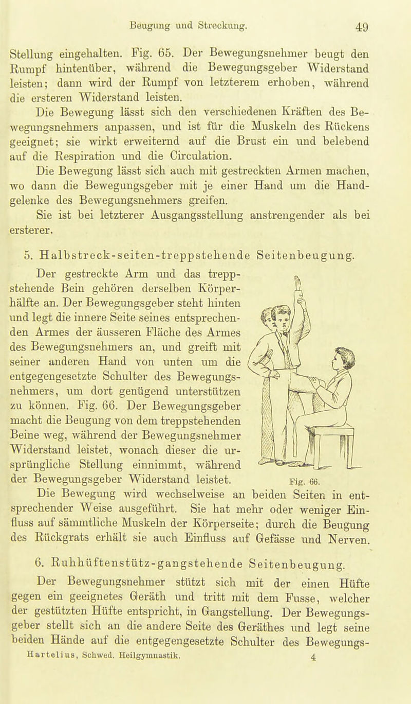 Stellung eingehalten. Fig. 65. Der Beweguugsnehmer beugt den Rumpf hintenüber, während die Bewegungsgeber Widerstand leisten; dann Avird der Rumpf von letzterem erhoben, während die ersteren Widerstand leisten. Die Bewegung lässt sich den verschiedenen Kräften des Be- wegungsnehmers anpassen, und ist für die Muskeln des Rückens geeignet; sie wirkt erweiternd auf die Brust ein und belebend auf die Respiration und die Circulation. Die Bewegung lässt sich auch mit gestreckten Armen machen, wo dann die Bewegungsgeber mit je einer Hand um die Hand- gelenke des Bewegungsnehmers greifen. Sie ist bei letzterer Ausgangsstellung anstrengender als bei ersterer. 5. Halbstreck-seiten-treppstehende Seitenbeugung. Der gestreckte Arm und das trepp- stehende Bein gehören derselben Körper- hälfte an. Der Bewegungsgeber steht hinten und legt die innere Seite seines entsprechen- den Armes der äusseren Fläche des Armes des Bewegungsnehmers an, und greift mit ^ seiner anderen Hand von unten um die /-^_ entgegengesetzte Schulter des Bewegungs- - nehmers, um dort genügend unterstützen zu können. Fig. 66. Der Bewegungsgeber macht die Beugung von dem treppstehenden Beine weg, während der Bewegungsnehmer Widerstand leistet, wonach dieser die ur- sprüngliche Stellung einnimmt, während der Bewegungsgeber Widerstand leistet. Die Bewegung wird wechselweise an beiden Seiten in ent- sprechender Weise ausgeführt. Sie hat mehr oder weniger Ein- fiuss auf sämmtliche Muskeln der Körperseite; durch die Beugung des Rückgrats erhält sie auch Einfluss auf Gefässe und Nerven. 6. Ruhhüftenstütz-gangstehende Seitenbeugung. Der Bewegungsnehmer stützt sich mit der einen Hüfte gegen ein geeignetes Geräth und tritt mit dem Fusse, welcher der gestützten Hüfte entspricht, in Gangstellung. Der Bewegungs- geber stellt sich an die andere Seite des Geräthes und legt seine beiden Hände auf die entgegengesetzte Schulter des Bewegungs- Hartelius, Schwed. HeilgyumastiU. 4