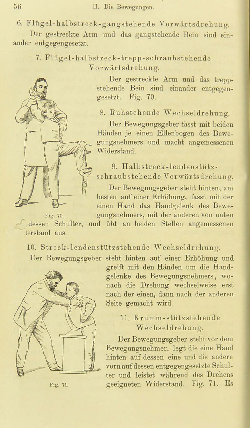 6. Flügel-halbstreck-gangstebencle Vorwilrtsdrehung. üer gestreckte Arm und das gangsteliende Bein sind ein- ander entgegengesetzt. 7. Flügel-halb streck-trepp-schraubst eilende Vorwärtsdrebung. Der gestreckte Arm und das trepp- stehende Bein .sind einander entgegen- gesetzt. Fig. 70. 8. Ruhstebende Wecbseldrehuno-. Der Bewegungsgeber fasst mit beiden Händen je einen Ellenbogen des Bewe- gungsnehmers und macht angemessenen Widerstand. 9. Halbstreck-lendenstütz- schraubstehende Vorwärtsdrehung. Der Bewegungsgeber steht hinten, am besten auf einer Erhöhung, fasst mit der einen Hand das Handgelenk des Bewe- Fig. 70. gungsnehmers, mit der anderen von unten dessen Schulter, und übt an beiden Stellen angemessenen lerstand aus. 10. Streck-lendenstützstehende Wechseldrehung. Der Bewegvmgsgeber steht hinten auf einer Erhöhung und greift mit den Händen um die Hand- gelenke des Bewegungsnehmers, wo- nach die Drehung wechselweise erst nach der einen, dann nach der anderen Seite gemacht wird. 11. Krumm-stützstehende Wechseldrehung. Der Bewegungsgeber steht vor dem Bewegungsnehmer, legt die eine Hand hinten auf dessen eine und die andere vorn auf dessen entgegengesetzte Schul- ter und leistet während des Drehens Fig. 71. geeigneten Widerstand. Fig. 71. Es