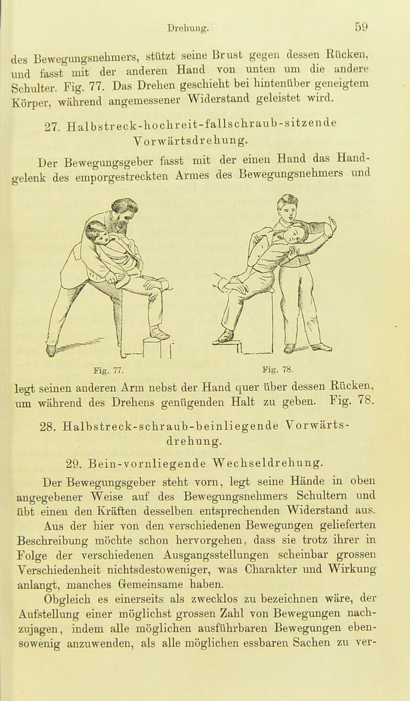 des Bewegungsnehmers, stützt seine Brust gegen dessen Rücken, und fasst°mit der anderen Hand von unten um die andere Schulter. Fig. 77. Das Drehen geschieht bei hintenüber geneigtem Körper, wälirend angemessener Widerstand geleistet wii-d. 27. Halbstreck-hochreit-fallschraub-sitzende Vorwärtsdrehung. Der Bewegungsgeber fasst mit der einen Hand das Hand- gelenk des emporgestreckten Armes des Bewegungsnehmers und Fig. 77. Fig. 78. legt seinen anderen Arm nebst der Hand quer über dessen Rücken, um während des Drehens genügenden Halt zu geben. Fig. 78. 28. Halbstreck-schraub-beinliegende Vorwärts- drehung. 29. Bein-vornliegende Wechseldrehung. Der Bewegungsgeber steht vorn, legt seine Hände in oben angegebener Weise auf des Bewegungsnehmers Schultern tmd übt einen den Kräften desselben entsprechenden Widerstand aus. Aus der hier von den verschiedenen Bewegungen gelieferten Beschreibung möchte schon hervorgehen, dass sie trotz ihrer in Folge der verschiedenen Ausgangsstellungen scheinbar grossen Verschiedenheit nichtsdestoweniger, was Charakter und Wirkung anlangt, manches Gemeinsame haben. Obgleich es einerseits als zwecklos zu bezeichnen wäre, der Aufstellung einer möglichst grossen Zahl von Bewegungen nach- zujagen, indem alle möglichen ausführbaren Bewegungen eben- sowenig anzuwenden, als alle möglichen essbaren Sachen zu ver-