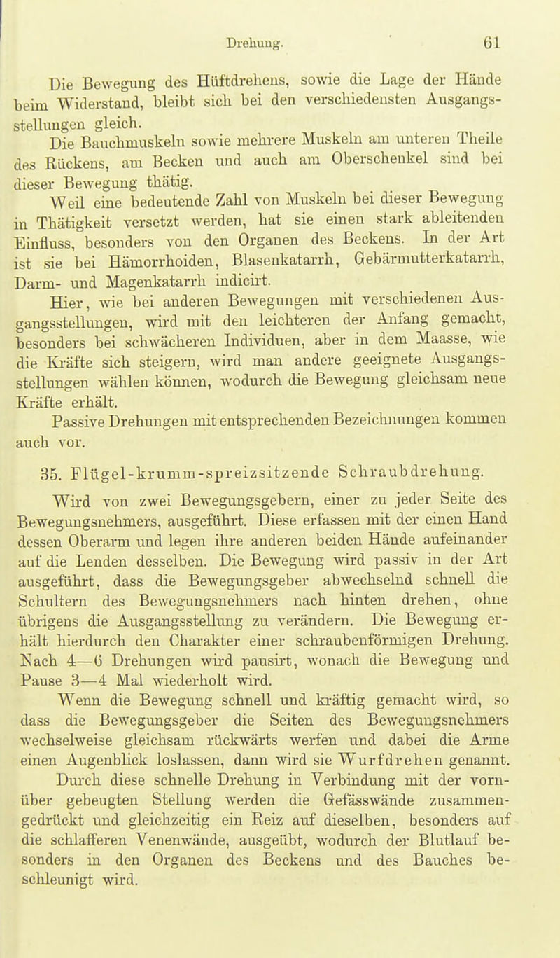 Die Bewegung des Hüffcdrelieus, sowie die Lage der Hände beim Widerstand, bleibt sich bei den verschiedensten Ausgangs- stellungen gleich. Die Bauchmuskeln sowie mehrere Muskeln am unteren Theile des Rückens, am Becken und auch am Oberschenkel sind bei dieser Bewegung thätig. Weil eine bedeutende Zahl von Muskeln bei dieser Bewegung in Thätigkeit versetzt werden, hat sie einen stark ableitenden Einfluss, besonders von den Orgauen des Beckens. In der Art ist sie bei Hämorrhoiden, Blasenkatarrh, Gebärmutterkatarrh, Darm- und Magenkatarrh indicirt. Hier, wie bei anderen Bewegungen mit verschiedenen Aus- gangsstellungen, wird mit den leichteren der Anfang gemacht, besonders bei schwächeren Individuen, aber in dem Maasse, wie die Kräfte sich steigern, wird man andere geeignete Ausgangs- stellungen wählen können, wodurch die Bewegung gleichsam neue Kräfte erhält. Passive Drehungen mit entsprechenden Bezeichnungen kommen auch vor. 35. Flügel-krumm-spreizsitzende Schraubdrehuug. Wird von zwei Bewegungsgeberu, einer zu jeder Seite des Bewegungsuehmers, ausgeführt. Diese erfassen mit der einen Hand dessen Oberarm und legen ihre anderen beiden Hände aufeinander auf die Lenden desselben. Die Bewegung wird passiv in der Art ausgeführt, dass die Bewegungsgeber abwechselnd schnell die Schultern des Bewegungsuehmers nach hinten drehen, ohne übrigens die Ausgangsstellung zu verändern. Die Bewegung er- hält hierdurch den Chai-akter einer schraubenförmigen Drehung. Kach 4—6 Drehungen wird pausirt, wonach die Bewegung und Pause 3—4 Mal wiederholt wird. Wenn die Bewegung schnell und kräftig gemacht wird, so dass die Bewegungsgeber die Seiten des Bewegungsuehmers wechselweise gleichsam rückwärts werfen und dabei die Arme einen Augenblick loslassen, dann wird sie Wurfdrehen genannt. Durch diese schnelle Drehung in Verbindung mit der vorn- über gebeugten Stellung werden die Gefässwände zusammen- gedrückt und gleichzeitig ein Reiz auf dieselben, besonders auf die schlafferen Venenwände, ausgeübt, wodurch der Blutlauf be- sonders in den Organen des Beckens und des Bauches be- schleunigt wird.