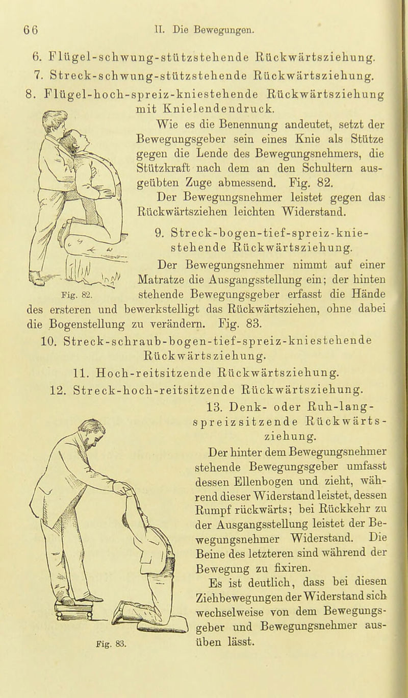 6. Flügel-schwung-stützsteliende Rückwärtsziehung. 7. Streck-schwung-stützstehende Rückwärtsziehung. 8. Flügel-hoch-spreiz-kniestehende Rückwärtsziehung mit Knielendendruck. Wie es die Benennung andeutet, setzt der Bewegungsgeber sein eines Knie als Stütze gegen die Lende des Bewegungsnehmers, die Stützkraft nach dem an den Schultern aus- geübten Zuge abmessend. Fig. 82. Der Bewegungsnehmer leistet gegen das Rückwärtsziehen leichten Widerstand. 9. Streck-bo gen-tief-spreiz-knie- stehende Rückwärtsziehung. Der Bewegungsnehmer nimmt auf einer Matratze die Ausgangsstellung ein; der hinten stehende Bewegungsgeber erfasst die Hände des ersteren und bewerkstelligt das Rückwärtsziehen, ohne dabei die Bogenstellung zu verändern. Fig. 83. 10. Streck-sehraub-bogen-tief-spreiz-kniestehende Rück wärts Ziehung. 11. Hoch-reitsitzende Rückwärtsziehung. Streck-hoch-reitsitzende Rückwärtsziehung. 13. Denk- oder Ruh-lang- spreiz sitzende Rückwärts- ziehung. Der hinter dem Bewegimgsnehmer stehende Bewegungsgeber umfasst dessen Ellenbogen und zieht, wäh- rend dieser Widerstand leistet, dessen Rumpf rückwärts; bei Rückkehr zu der Ausgangsstellung leistet der Be- wegungsnehmer Widerstand. Die Beine des letzteren sind während der Bewegung zu fixiren. Es ist deutlich, dass bei diesen Ziehbewegungen der Widerstand sich wechselweise von dem Bewegungs- geber und Bewegungsnehmer aus- Fig. 83. üben lässt. 12.