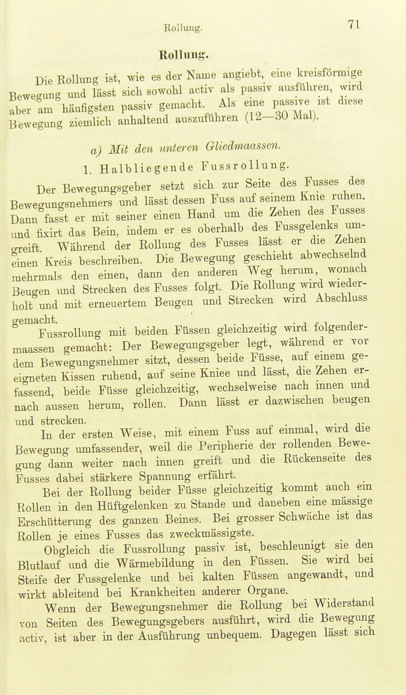 Rollung. Die EoUurg ist, wie es der Name angiebt, eine kreisförmige Bewegung mid lässt sich sowohl activ als passiv ausführen wird Xr L häufigsten passiv gemacht Als eine passive ist diese Bewegung ziemlich anhaltend auszufuhren (12-30 Mal). a) Mit den unteren Gliedmaassen. 1. Halbliegende FussroUung. Der Bewegungsgeber setzt sich zur Seite des Fusses des Bewegungsnehmers und lässt dessen Fuss auf seinem Knie ruhen. Da^fasst er mit seiner einen Hand um die Zehen des Fusses ,md fixirt das Bein, indem er es oberhalb des Fussgelenks um- greift Während der RoUung des Fusses lässt er die Zehen einen Kreis beschreiben. Die Bewegung geschieht abwechsehid mehrmals den einen, dann den anderen Weg herum, wonach Beugen imd Strecken des Fusses folgt. Die Rollung wird wieder- holt und mit erneuertem Beugen und Strecken wird Abschluss ^^Fu^ssrollung mit beiden Füssen gleichzeitig wird folgender- maassen gemacht: Der Bewegimgsgeber legt, während er vor dem Bewegungsnehmer sitzt, dessen beide Füsse, auf emem ge- eigneten Kissen ruhend, auf seine Kniee und lässt, die Zehen er- fassend, beide Füsse gleichzeitig, wechselweise nach innen und nach aussen herum, rollen. Dann lässt er dazwischen beugen und strGcliGii In der ersten Weise, mit einem Fuss auf einmal, wird die Bewegung umfassender, weil die Peripherie der rollenden Bewe- gung dann weiter nach innen greift und die Rückenseite des Fusses dabei stärkere Spannung erfährt. Bei der Rollung beider Füsse gleichzeitig kommt auch em RoUen in den Hüftgelenken zu Stande und daneben eine massige Erschütterung des ganzen Beines. Bei grosser Schwäche ist das Rollen je eines Fusses das zweckmässigste. Obgleich die FussroUung passiv ist, beschleunigt sie den Blutlauf und die Wärmebildung in den Füssen. Sie wird bei Steife der Fussgelenke und bei kalten Füssen angewandt, und wirkt ableitend bei Krankheiten anderer Organe. Wenn der Bewegungsnehmer die Rollung bei Widerstand von Seiten des Bewegungsgebers ausführt, wird die Bewegimg activ, ist aber in der Ausführung unbequem. Dagegen lässt sich