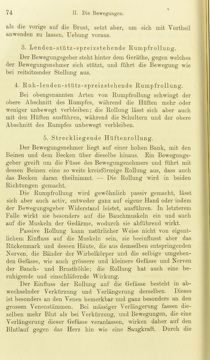 « als die vorige auf die Brust, setzt aber, um sich mit Vortheil anwenden zu lassen, Uebung voraus. 3. Lenden-stütz-spreizstehende Rumpfrollung. Der Bewegungsgeber steht hinter dem Geräthe, gegen welches der Bewegungsnehmer sich stützt, und führt die Bewegung wie bei reitsitzender Stellung aus. 4. Ruh-lenden-stütz-spreizstehende Rumpfrollung. Bei obengenannten Arten von Rumpfrollung schwingt der obere Abschnitt des Rumpfes, während die Hüften mehr oder weniger unbewegt verbleiben; die Rollung lässt sich aber auch mit den Hüften ausführen, während die Schultern und der obere Abschnitt des Rumpfes unbewegt verbleiben. 5. Streckliegende Hüftenrollung. Der Bewegungsnehmer liegt auf einer hohen Bank, mit den Beinen und dem Becken über dieselbe hinaus. Ein Bewegungs- geber greift um die Füsse des Bewegungsnehmers und führt mit dessen Beinen eine so weite kreisförmige Rollung aus, dass auch das Becken daran theilnimmt. — Die Rollung wird in beiden Richtungen gemacht. Die Rumpfrollung wird gewöhnlich passiv gemacht, lässt sich aber auch activ, entweder ganz auf eigene Hand oder indem der Bewegungsgeber Widerstand leistet, ausführen. In letzterem Falle wirkt sie besonders auf die Bauchmuskeln ein und auch auf die Muskeln der Gedärme, wodurch sie abführend wirkt. Passive Rollung kann natürlicher Weise nicht von eigent- lichem Einfluss auf die Muskeln sein, sie beeinflusst aber das Rückenmark und dessen Häute, die aus demselben entspringenden Nerven, die Bänder der Wirbelkörper und die selbige umgeben- den Gefässe, wie auch grössere und kleinere Gefässe und Nerven der Bauch- und Brusthöhle; die Rollung hat auch eine be- ruhigende und einschläfernde Wirkung. Der Einfluss der Rollung auf die Gefässe besteht in ab- wechselnder Verkürzung und A'^erlängerung derselben. Dieses ist besonders an den Venen bemerkbar und ganz besonders an den grossen Venenstämmen. Bei massiger Verlängerung fassen die- selben mehr Blut als bei Verkürzung, und Bewegungen, die eine Verlängerung dieser Gefässe veranlassen, wirken daher auf den Blutlauf gegen das Herz hin wie eine Saugkraft. Durch die