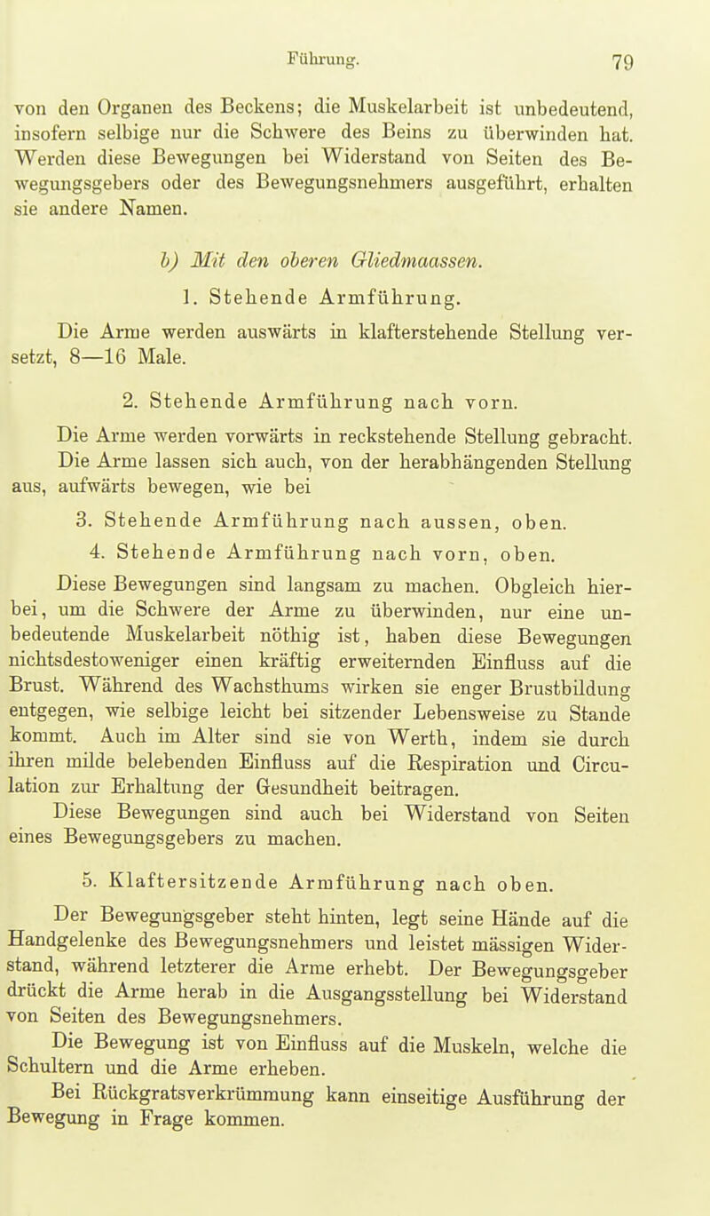 von deu Organen des Beckens; die Muskelarbeit ist unbedeutend, insofern selbige nur die Schwere des Beins zu überwinden bat. Werden diese Bewegungen bei Widerstand von Seiten des Be- wegungsgebers oder des Bewegungsnebmers ausgefübrt, erbalten sie andere Namen. 1)) Mit den oberen Gliedmaassen. 1. Stehende Armführung. Die Arme werden auswärts in klafterstehende Stellung ver- setzt, 8—16 Male. 2. Stehende Armführung nach vorn. Die Arme werden vorwärts in reckstehende Stellung gebracht. Die Arme lassen sich auch, von der herabhängenden Stellung aus, aufwärts bewegen, wie bei 3. Stehende Armführung nach aussen, oben. 4. Stehende Armführung nach vorn, oben. Diese Bewegungen sind langsam zu machen. Obgleich hier- bei, um die Schwere der Arme zu überwinden, nur eine un- bedeutende Muskelarbeit nöthig ist, haben diese Bewegungen nichtsdestoweniger einen kräftig erweiternden Einfluss auf die Brust. Während des Wachsthums wirken sie enger Brustbildung entgegen, wie selbige leicht bei sitzender Lebensweise zu Stande kommt. Auch im Alter sind sie von Werth, indem sie durch ihren milde belebenden Einfluss auf die Respiration und Circu- lation zur Erhaltung der Gesundheit beitragen. Diese Bewegungen sind auch bei Widerstand von Seiten eines Bewegungsgebers zu machen. 5. Klaftersitzende Armführung nach oben. Der Bewegungsgeber steht hinten, legt seine Hände auf die Handgelenke des Bewegungsnebmers und leistet massigen Wider- stand, während letzterer die Arme erhebt. Der Bewegungso-eber drückt die Arme herab in die Ausgangsstellung bei Widerstand von Seiten des Bewegungsnebmers. Die Bewegung ist von Einfluss auf die Muskebi, welche die Schultern und die Arme erheben. Bei Rückgratsverkrümmung kann einseitige Ausführung der Bewegung in Frage kommen.