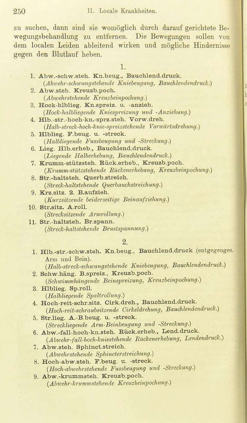 zu suchen, dann sind sie womöglich durch darauf gerichtete Be- wegungsbehandlung zu entfernen. Die Bewegungen sollen von dem localen Leiden ableitend wirken und mögliche Hindernisse gegen den Blutlauf heben. % 1. 1. Abw.-3chw.steh. Kn.beug., Bauchlend.druck. [Abwehr-sclnoungstehende Knieheugung, Bauchlendendruclc.) 2. Abw.steh. Kreuzb.poch. {Ahwehrstehende Kreuzbeiivpochung.) 3. Hock-hlblieg. Kn.spreiz. u. -anzieh. {Hoch-Iialbliegende Kniespreizung und -Anziehung.) 4. Hlb.-3tr.-hoch-kn.-3prz.steh. Vorw.dreh. (Halh-streck-liocli-lcnie-spreizstehende VorwäHsdrehung.) 5. Hlblleg. F.beug. u. -streck. [Halbliegende Fussheugung und -Streckung.) 6. Lieg. Hlb.erheb., Bauchlend.druck. {Liegende Halberhebung, Bauclilendendruck.) 7. Kriunm-stützsteh. Rück.erheb., Kreuzb.poch. (Krumm-stützstehende Müclcenerhebung, Kreuzbeinpochung.) 8. Str.-haltsteh. Querb.streich. (Streclc-haltstehende Querbauchstreichung.) 9. Krz.sitz. 2. B.aufzieh. (Kurzsitzende beiderseitige Beinaufziehung.) 10. Str.sitz. A.roU. {Strecksitzende Ärmrollung.) 11. Str.-haltsteh. Br.spann. {Streck-haltstehende Brustspannung.) 2. 1. Hlb.-str.-3chw.3teh. Kn.beug., Bauchlend.druck (entgegenges. Ai-m und Bein). {Halb-streck-schwungstehende Kniebeugung, Bauchlendendruck.) 2. Schw.häng. B.spreiz., Kreuzb.poch. {Schwimmhängende Beinspreizumg, Kreuzbeinpochung.) 3. Hlblieg. Sp.roU. {Halbliegende Spaltrollung.) 4. Hoch-reit-3chr.sitz. Ctrk.dreh., Bauchlend.druck. {Hoch-reit-schraubsitzende Cirkeldrehung, Bauchlendendruck.) 5. Str.lieg. A.-B.beug. u. -streck. {Streckliegende Arm-Beinbeugung und -Streckung.) 6. Abw.-fall-hoch-kn.steh. Eück.erheb., Lend.druck. {Abwehr-fall-hoch-kniestehende Bückenerhebung, Lendendruck) 7. Abw.steh. Sphlnct.streich. {Abicehrstehende SphincterStreichung.) 8. Hoch-abw.steh. F.beug. u. -streck. {Hoch-abwehrstehende Fussbeugung und -Streckung.) 9. Abw.-krummsteh. Kreuzb.poch. {Abivehr-krummstehende Kreuzbeinpochung.)