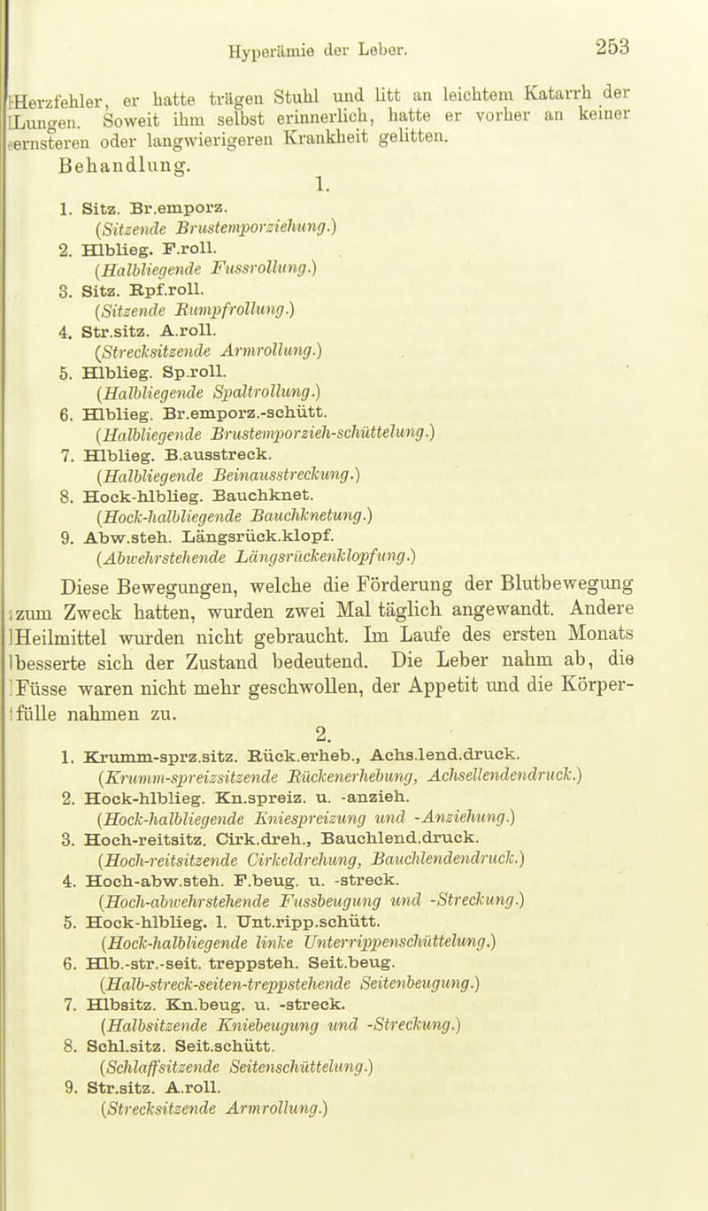 Hyxjerämie der Leber. iHerzfehler, er hatte trägen Stuhl und Utt an leichtem Katarrh der ILungen. Soweit ihm selbst erinnerlich, hatte er vorher an kemer fsrnsteren oder langwierigeren Krankheit gehtten. Behandluna;. 1. 1. Sitz. Br.emporz. {Sitzende Brustemporziefmng.) 2. mbUeg. F.roll. {Halbliegende Fussrolhmg.) 3. Sitz. Epf.roU. {Sitzende Bumpfrollung.) 4. Str.sitz. A.roU. {Strecksitzende ÄrmroUung.) 5. Hlblieg. Sp.roU. {HalUiegende Spaltrollimg.) 6. Hlblieg. Br.emporz.-schütt. {HalUiegende Brustemporzieh-schüttelung.) 7. Hlblieg. B.ausstreck. {HalUiegende Beinausstreckung.) 8. Hock-hlblieg. Bauchknet. {Hoek-halbliegende Baucliknetung.) 9. Abw.steh. Längsrück.klopf. {Ahicehrsteliende LängsrückenUopfung.) Diese Bewegungen, welche die Förderung der Blutbewegung ;zum Zweck hatten, wurden zwei Mal täglich angewandt. Andere 1 Heilmittel wurden nicht gebraucht. Im Laufe des ersten Monats 1 besserte sich der Zustand bedeutend. Die Leber nahm ab, die 'Füsse waren nicht mehr geschwollen, der Appetit und die Körper- ifüUe nahmen zu. 2. 1. Krumm-sprz.sitz. Rück.erheb., Achs.lend.druck. {Krumm-spreizsitzende Bückenerliebung, Achsellendendruck.) 2. Hock-hlblieg. Kn.spreiz. u. -anzieh. {Hock-halhliegende liniespreizung und -Anziehung) 3. Hoch-reitsitz. Cirk.dreh., Bauchlend.druck. {Hoch-reitsitzende Cirheldrehung, Bauchlendenä/ruck.) 4. Hoch-abw.steh. F.beug. u. -streck. {Hoch-abivehrstehende Fussbeugung und -Streckung.) 5. Hock-hlblieg. 1. TJnt.ripp.schütt. {Hock-halbliegende linke Unterrippenschüttelung.) 6. HLb.-str.-seit. treppsteh. Seit.beug. {Halb-streck-seiten-treppstehende Seitenbeugung.) 7. Hlbsitz. Kn.beug. u. -streck. {Halbsitzende Kniebeugung und -Streckung.) 8. Schl.sitz. Seit.schütt. {Schlaffsitzende Seitenschüttelung.) 9. Str.sitz. A.roU. {Strecksitzende Armrollung.)